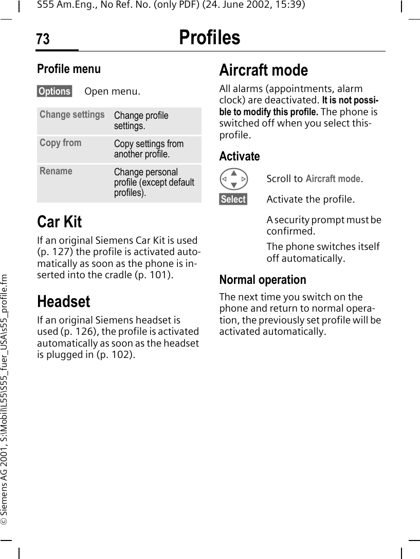 Profiles73S55 Am.Eng., No Ref. No. (only PDF) (24. June 2002, 15:39)&copy; Siemens AG 2001, S:\Mobil\L55\S55_fuer_USA\s55_profile.fmProfile menu&sect;Options&sect; Open menu.Car Kit If an original Siemens Car Kit is used (p. 127) the profile is activated auto-matically as soon as the phone is in-serted into the cradle (p. 101).HeadsetIf an original Siemens headset is used (p. 126), the profile is activated automatically as soon as the headset is plugged in (p. 102).Aircraft modeAll alarms (appointments, alarm clock) are deactivated. It is not possi-ble to modify this profile. The phone is switched off when you select this-profile.Activate GScroll to Aircraft mode.&sect;Select&sect; Activate the profile.A security prompt must be confirmed. The phone switches itself off automatically.Normal operationThe next time you switch on the phone and return to normal opera-tion, the previously set profile will be activated automatically.Change settings Change profile settings.Copy from Copy settings from another profile.Rename Change personal profile (except default profiles).