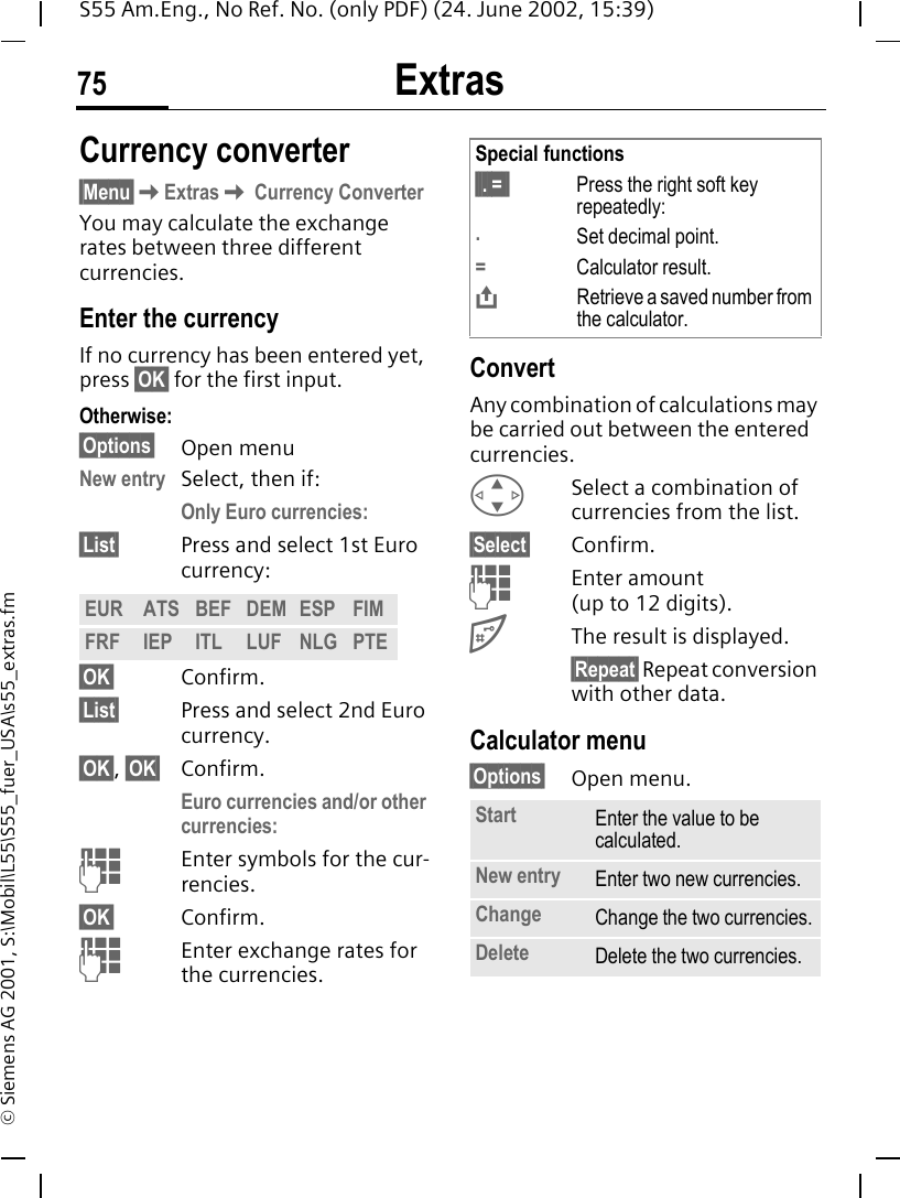 Extras75S55 Am.Eng., No Ref. No. (only PDF) (24. June 2002, 15:39)&copy; Siemens AG 2001, S:\Mobil\L55\S55_fuer_USA\s55_extras.fmCurrency converter&sect;Menu&sect; KExtras K Currency ConverterYou may calculate the exchange rates between three different currencies.Enter the currencyIf no currency has been entered yet, press &sect;OK&sect; for the first input.Otherwise:&sect;Options&sect; Open menuNew entry Select, then if:Only Euro currencies:&sect;List&sect; Press and select 1st Euro currency:&sect;OK&sect; Confirm.&sect;List&sect; Press and select 2nd Euro currency.&sect;OK&sect;, &sect;OK&sect; Confirm.Euro currencies and/or other currencies:  JEnter symbols for the cur-rencies.&sect;OK&sect; Confirm. JEnter exchange rates for the currencies.ConvertAny combination of calculations may be carried out between the entered currencies. GSelect a combination of currencies from the list.&sect;Select&sect; Confirm. JEnter amount (up to 12 digits). #The result is displayed.&sect;Repeat&sect; Repeat conversion with other data.Calculator menu&sect;Options&sect; Open menu. EUR ATS BEF DEM ESP FIMFRF IEP ITL LUF NLG PTESpecial functions&sect;&sect;. =&sect;&sect; Press the right soft key repeatedly:.Set decimal point.=Calculator result. &ETH;Retrieve a saved number from the calculator.Start Enter the value to be calculated.New entry Enter two new currencies.Change Change the two currencies.Delete Delete the two currencies.