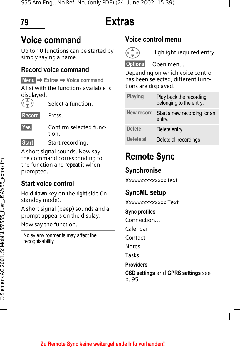 Extras79S55 Am.Eng., No Ref. No. (only PDF) (24. June 2002, 15:39)&copy; Siemens AG 2001, S:\Mobil\L55\S55_fuer_USA\s55_extras.fmVoice commandUp to 10 functions can be started by simply saying a name. Record voice command&sect;Menu&sect; KExtras KVoice commandA list with the functions available is displayed. GSelect a function.&sect;Record&sect; Press.&sect;Yes&sect; Confirm selected func-tion.&sect;Start&sect; Start recording.A short signal sounds. Now say the command corresponding to the function and repeat it when prompted.Start voice controlHold down key on the right side (in standby mode).A short signal (beep) sounds and a prompt appears on the display.Now say the function. Voice control menu GHighlight required entry.&sect;Options&sect; Open menu.Depending on which voice control has been selected, different func-tions are displayed.Remote SyncSynchroniseXxxxxxxxxxxxxx textSyncML setupXxxxxxxxxxxxxx TextSync profilesConnection...CalendarContactNotesTasksProvidersCSD settings and GPRS settings see p. 95Noisy environments may affect the recognisability.Playing Play back the recording belonging to the entry.New record Start a new recording for an entry.Delete Delete entry.Delete all Delete all recordings.Zu Remote Sync keine weitergehende Info vorhanden!