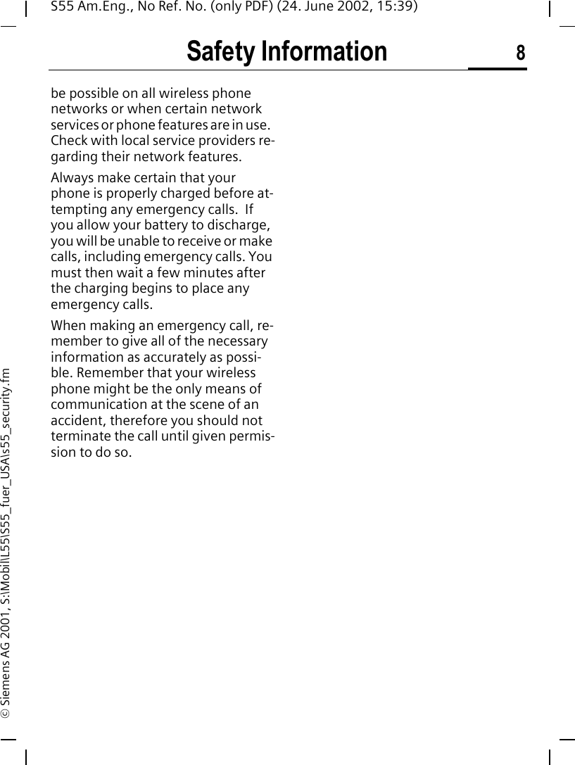 Safety Information 8S55 Am.Eng., No Ref. No. (only PDF) (24. June 2002, 15:39)&copy; Siemens AG 2001, S:\Mobil\L55\S55_fuer_USA\s55_security.fmbe possible on all wireless phone networks or when certain network services or phone features are in use.  Check with local service providers re-garding their network features. Always make certain that your phone is properly charged before at-tempting any emergency calls.  If you allow your battery to discharge, you will be unable to receive or make calls, including emergency calls. You must then wait a few minutes after the charging begins to place any emergency calls.When making an emergency call, re-member to give all of the necessary information as accurately as possi-ble. Remember that your wireless phone might be the only means of communication at the scene of an accident, therefore you should not terminate the call until given permis-sion to do so.