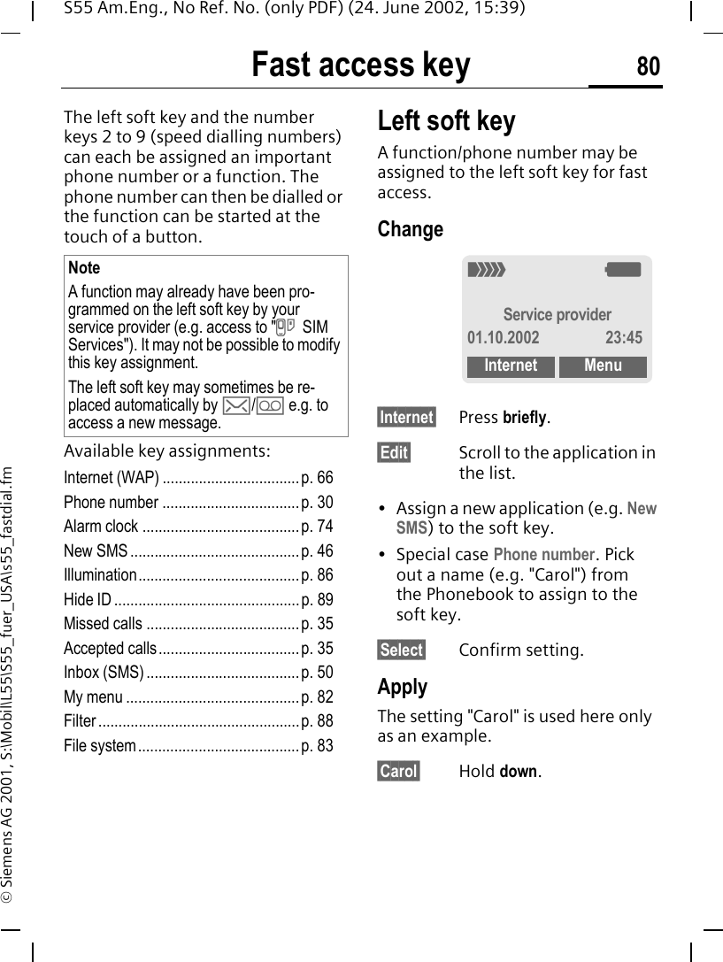 Fast access key 80S55 Am.Eng., No Ref. No. (only PDF) (24. June 2002, 15:39)&copy; Siemens AG 2001, S:\Mobil\L55\S55_fuer_USA\s55_fastdial.fmFast access keyThe left soft key and the number keys 2 to 9 (speed dialling numbers) can each be assigned an important phone number or a function. The phone number can then be dialled or the function can be started at the touch of a button.Available key assignments:Internet (WAP) ..................................p. 66Phone number ..................................p. 30Alarm clock .......................................p. 74New SMS ..........................................p. 46Illumination........................................p. 86Hide ID ..............................................p. 89Missed calls ...................................... p. 35Accepted calls...................................p. 35Inbox (SMS) ......................................p. 50My menu ...........................................p. 82Filter ..................................................p. 88File system........................................p. 83Left soft keyA function/phone number may be assigned to the left soft key for fast access.Change&sect;Internet&sect; Press briefly.&sect;Edit&sect; Scroll to the application in the list.&bull; Assign a new application (e.g. New SMS) to the soft key.&bull; Special case Phone number. Pick out a name (e.g. "Carol") from the Phonebook to assign to the soft key.&sect;Select&sect; Confirm setting.ApplyThe setting "Carol" is used here only as an example.&sect;Carol&sect; Hold down.NoteA function may already have been pro-grammed on the left soft key by your service provider (e.g. access to " } SIM Services"). It may not be possible to modify this key assignment.The left soft key may sometimes be re-placed automatically by  ]/ \ e.g. to access a new message._ gService provider01.10.2002 23:45Internet Menu