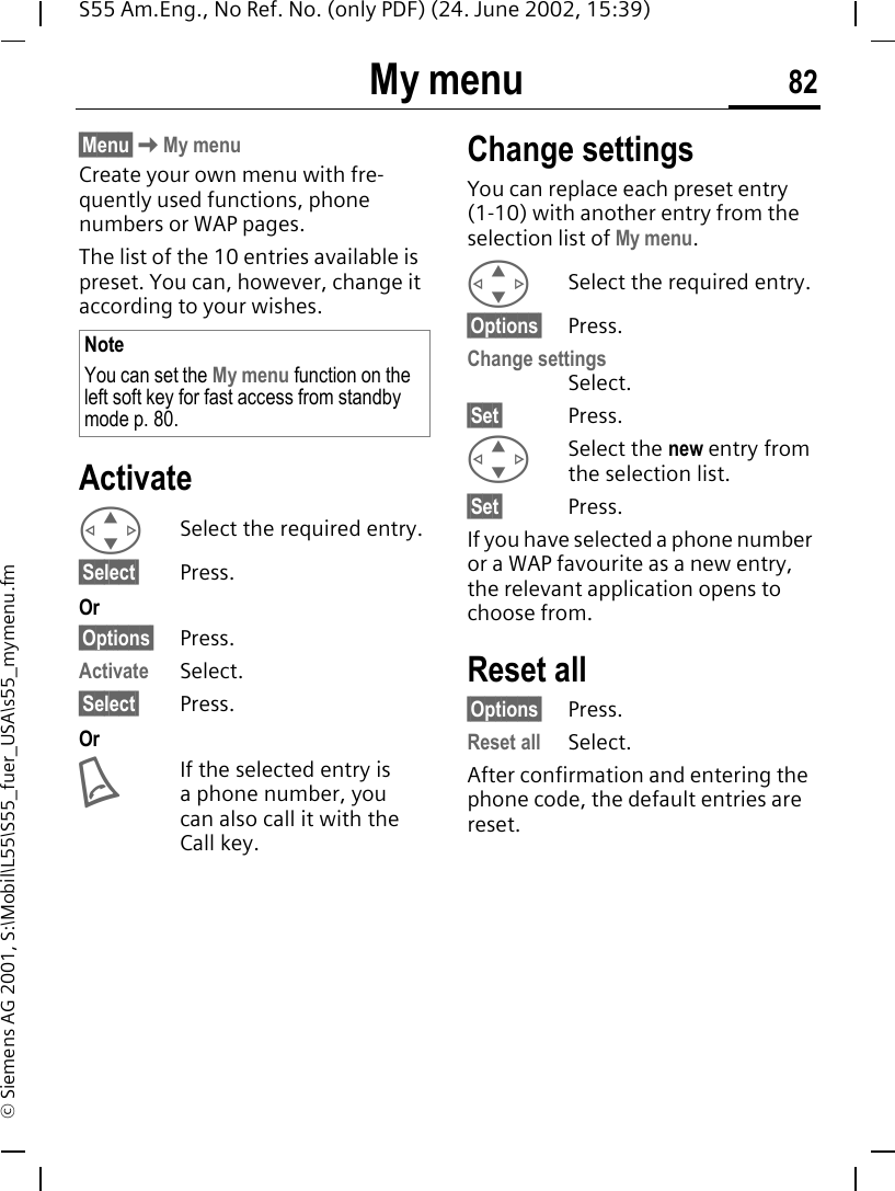 My menu 82S55 Am.Eng., No Ref. No. (only PDF) (24. June 2002, 15:39)&copy; Siemens AG 2001, S:\Mobil\L55\S55_fuer_USA\s55_mymenu.fmMy menu &sect;Menu&sect; KMy menuCreate your own menu with fre-quently used functions, phone numbers or WAP pages.The list of the 10 entries available is preset. You can, however, change it according to your wishes.Activate GSelect the required entry.&sect;Select&sect; Press.Or&sect;Options&sect; Press.Activate Select.&sect;Select&sect; Press. Or AIf the selected entry is a phone number, you can also call it with the Call key.Change settingsYou can replace each preset entry (1-10) with another entry from the selection list of My menu. GSelect the required entry.&sect;Options&sect; Press.Change settingsSelect.&sect;Set&sect; Press. GSelect the new entry from the selection list.&sect;Set&sect; Press.If you have selected a phone number or a WAP favourite as a new entry, the relevant application opens to choose from.Reset all&sect;Options&sect; Press.Reset all Select.After confirmation and entering the phone code, the default entries are reset.NoteYou can set the My menu function on the left soft key for fast access from standby mode p. 80.