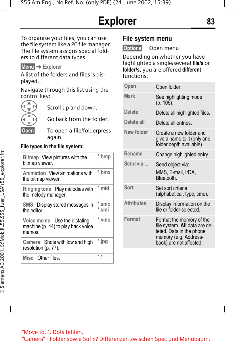 Explorer 83S55 Am.Eng., No Ref. No. (only PDF) (24. June 2002, 15:39)&copy; Siemens AG 2001, S:\Mobil\L55\S55_fuer_USA\s55_explorer.fmExplorer To organise your files, you can use the file system like a PC file manager. The file system assigns special fold-ers to different data types.&sect;Menu&sect; KExplorerA list of the folders and files is dis-played.Navigate through this list using the control key: GScroll up and down. CGo back from the folder.&sect;Open&sect; To open a file/folderpress again.File types in the file system:File system menu&sect;Options&sect; Open menuDepending on whether you have highlighted a single/several file/s or folder/s, you are offered different functions.Bitmap View pictures with the bitmap viewer.*.bmpAnimation View animations with the bitmap viewer.*.bmxRinging tone  Play melodies with the melody manager.*.midSMS  Display stored messages in the editor.*.smo*.smiVoice memo  Use the dictating machine (p. 44) to play back voice memos.*.vmoCamera  Shots with low and high resolution (p. 77).*.jpgMisc  Other files. *.*Open Open folder.Mark See highlighting mode (p. 105).Delete Delete all highlighted files.Delete all Delete all entries.New folder Create a new folder and give a name to it (only one folder depth available).Rename Change highlighted entry.Send via ... Send object via:MMS, E-mail, IrDA, Bluetooth.Sort Set sort criteria (alphabetical, type, time).Attributes Display information on the file or folder selected.Format Format the memory of the file system. All data are de-leted. Data in the phone memory (e.g. Address-book) are not affected."Move to..". Dots fehlen. "Camera" - Folder sowie Sufix? Differenzen zwischen Spec und Men&uuml;baum.