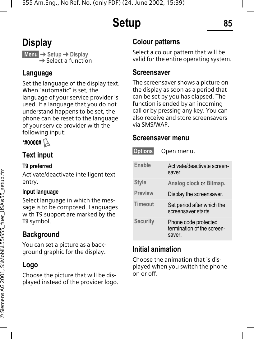 Setup 85S55 Am.Eng., No Ref. No. (only PDF) (24. June 2002, 15:39)&copy; Siemens AG 2001, S:\Mobil\L55\S55_fuer_USA\s55_setup.fmSetup Display&sect;&sect;Menu&sect; KSetup KDisplay KSelect a functionLanguageSet the language of the display text. When "automatic" is set, the language of your service provider is used. If a language that you do not understand happens to be set, the phone can be reset to the language of your service provider with the following input:*#0000#  AText inputT9 preferredActivate/deactivate intelligent text entry.Input languageSelect language in which the mes-sage is to be composed. Languages with T9 support are marked by the T9 symbol.BackgroundYou can set a picture as a back-ground graphic for the display.LogoChoose the picture that will be dis-played instead of the provider logo.Colour patternsSelect a colour pattern that will be valid for the entire operating system.Screensaver The screensaver shows a picture on the display as soon as a period that can be set by you has elapsed. The function is ended by an incoming call or by pressing any key. You can also receive and store screensavers via SMS/WAP.Screensaver menu&sect;Options&sect; Open menu. Initial animationChoose the animation that is dis-played when you switch the phone on or off.Enable Activate/deactivate screen-saver.Style Analog clock or Bitmap.Preview Display the screensaver.Timeout Set period after which the screensaver starts.Security Phone code protected termination of the screen-saver.