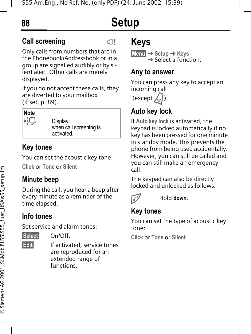 Setup88S55 Am.Eng., No Ref. No. (only PDF) (24. June 2002, 15:39)&copy; Siemens AG 2001, S:\Mobil\L55\S55_fuer_USA\s55_setup.fmCall screeningOnly calls from numbers that are in the Phonebook/Addressbook or in a group are signalled audibly or by si-lent alert. Other calls are merely displayed. If you do not accept these calls, they are diverted to your mailbox (ifset,p.89).Key tonesYou can set the acoustic key tone:Click or Tone or SilentMinute beepDuring the call, you hear a beep after every minute as a reminder of the time elapsed.Info tones Set service and alarm tones:&sect;Select&sect; On/Off.&sect;Edit&sect; If activated, service tones are reproduced for an extended range of functions.Keys&sect;Menu&sect; KSetup KKeys  KSelect a function.Any to answerYou can press any key to accept an incoming call (except  B).Auto key lockIf Auto key lock is activated, the keypad is locked automatically if no key has been pressed for one minute in standby mode. This prevents the phone from being used accidentally. However, you can still be called and you can still make an emergency call.The keypad can also be directly locked and unlocked as follows. #Hold down.Key tonesYou can set the type of acoustic key tone:Click or Tone or SilentNote lDisplay: when call screening is activated.L
