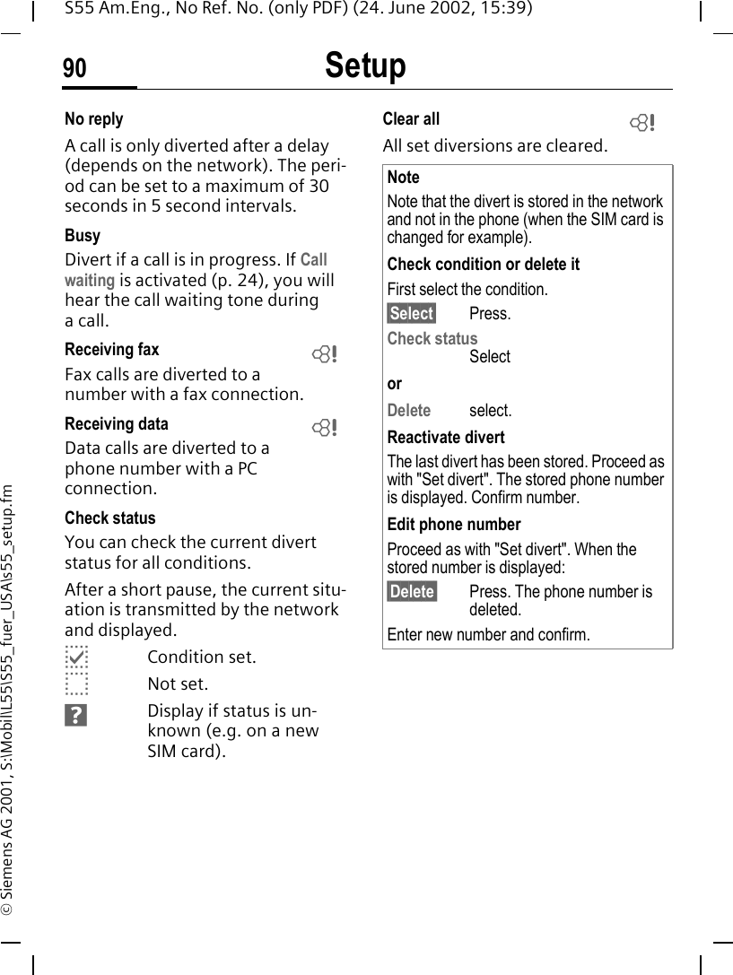Setup90S55 Am.Eng., No Ref. No. (only PDF) (24. June 2002, 15:39)&copy; Siemens AG 2001, S:\Mobil\L55\S55_fuer_USA\s55_setup.fmNo replyA call is only diverted after a delay (depends on the network). The peri-od can be set to a maximum of 30 seconds in 5 second intervals.BusyDivert if a call is in progress. If Call waiting is activated (p. 24), you will hear the call waiting tone during a call.Receiving fax Fax calls are diverted to a number with a fax connection.Receiving data Data calls are diverted to a phone number with a PC connection. Check statusYou can check the current divert status for all conditions.After a short pause, the current situ-ation is transmitted by the network and displayed. pCondition set. oNot set. sDisplay if status is un-known (e.g. on a new SIM card). Clear all All set diversions are cleared.LLNoteNote that the divert is stored in the network and not in the phone (when the SIM card is changed for example).Check condition or delete itFirst select the condition.&sect;Select&sect; Press.Check statusSelectorDelete select.Reactivate divertThe last divert has been stored. Proceed as with "Set divert". The stored phone number is displayed. Confirm number.Edit phone numberProceed as with "Set divert". When the stored number is displayed:&sect;Delete&sect; Press. The phone number is deleted.Enter new number and confirm.L