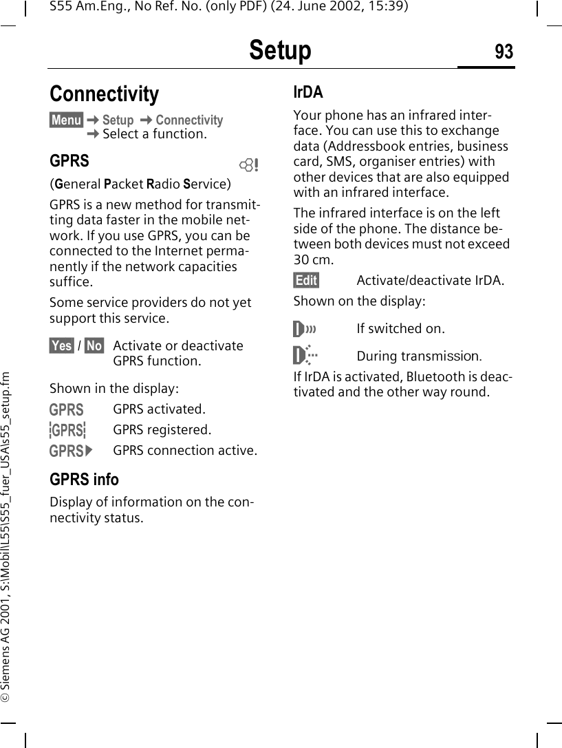 Setup 93S55 Am.Eng., No Ref. No. (only PDF) (24. June 2002, 15:39)&copy; Siemens AG 2001, S:\Mobil\L55\S55_fuer_USA\s55_setup.fmConnectivity&sect;Menu&sect; KSetup  KConnectivity KSelect a function.GPRS(General Packet Radio Service)GPRS is a new method for transmit-ting data faster in the mobile net-work. If you use GPRS, you can be connected to the Internet perma-nently if the network capacities suffice. Some service providers do not yet support this service.&sect;Yes&sect; / &sect;No&sect; Activate or deactivate GPRS function.Shown in the display: &laquo;GPRS activated. &ordf;GPRS registered. &copy;GPRS connection active.GPRS infoDisplay of information on the con-nectivity status.IrDAYour phone has an infrared inter-face. You can use this to exchange data (Addressbook entries, business card, SMS, organiser entries) with other devices that are also equipped with an infrared interface. The infrared interface is on the left side of the phone. The distance be-tween both devices must not exceed 30 cm. &sect;Edit&sect; Activate/deactivate IrDA.Shown on the display: &not;If switched on. During transmission.If IrDA is activated, Bluetooth is deac-tivated and the other way round.L