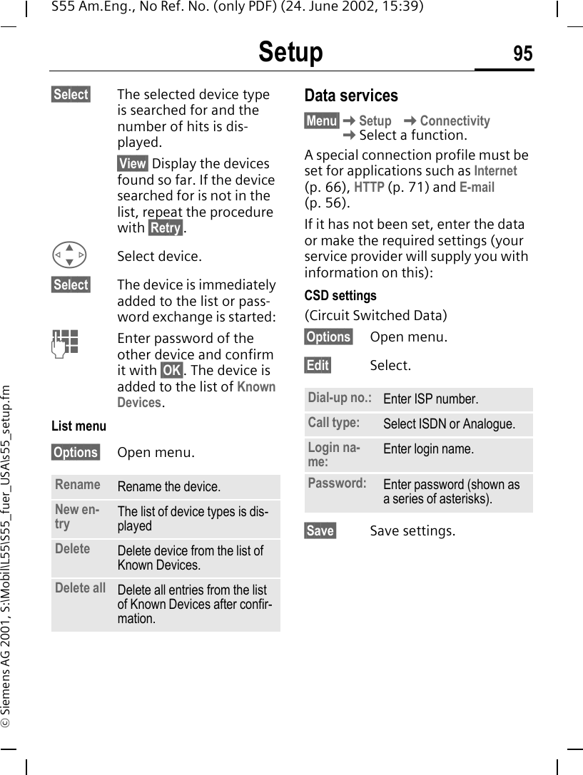 Setup 95S55 Am.Eng., No Ref. No. (only PDF) (24. June 2002, 15:39)&copy; Siemens AG 2001, S:\Mobil\L55\S55_fuer_USA\s55_setup.fm&sect;Select&sect; The selected device type is searched for and the number of hits is dis-played. &sect;View&sect; Display the devices found so far. If the device searched for is not in the list, repeat the procedure with &sect;Retry&sect;. GSelect device.&sect;Select&sect; The device is immediately added to the list or pass-word exchange is started:  JEnter password of the other device and confirm it with &sect;OK&sect;. The device is added to the list of Known Devices.List menu&sect;Options&sect; Open menu.Data services&sect;Menu&sect; KSetup  KConnectivity KSelect a function.A special connection profile must be set for applications such as Internet (p. 66), HTTP (p. 71) and E-mail (p. 56). If it has not been set, enter the data or make the required settings (your service provider will supply you with information on this):CSD settings (Circuit Switched Data)&sect;Options&sect; Open menu.&sect;Edit&sect; Select. &sect;Save&sect; Save settings.Rename Rename the device.New en-try The list of device types is dis-playedDelete Delete device from the list of Known Devices.Delete all Delete all entries from the list of Known Devices after confir-mation.Dial-up no.: Enter ISP number.Call type: Select ISDN or Analogue.Login na-me: Enter login name.Password: Enter password (shown as a series of asterisks).