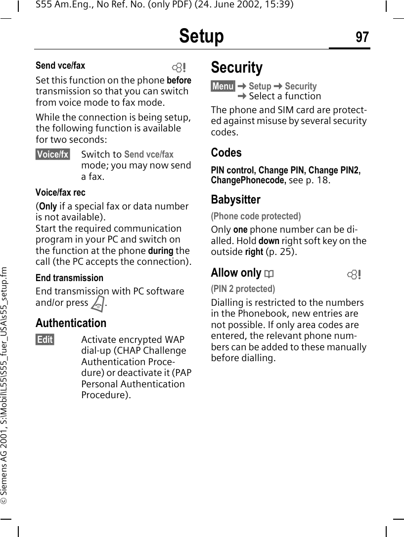 Setup 97S55 Am.Eng., No Ref. No. (only PDF) (24. June 2002, 15:39)&copy; Siemens AG 2001, S:\Mobil\L55\S55_fuer_USA\s55_setup.fmSend vce/faxSet this function on the phone before transmission so that you can switch from voice mode to fax mode.While the connection is being setup, the following function is available for two seconds:&sect;Voice/fx&sect; Switch to Send vce/fax mode; you may now send a fax.Voice/fax rec(Only if a special fax or data number is not available). Start the required communication program in your PC and switch on the function at the phone during the call (the PC accepts the connection).End transmissionEnd transmission with PC software and/or press  B.Authentication&sect;Edit&sect; Activate encrypted WAP dial-up (CHAP Challenge Authentication Proce-dure) or deactivate it (PAP Personal Authentication Procedure).Security&sect;Menu&sect; KSetup KSecurity  KSelect a functionThe phone and SIM card are protect-ed against misuse by several security codes.CodesPIN control, Change PIN, Change PIN2, ChangePhonecode, see p. 18.Babysitter(Phone code protected)Only one phone number can be di-alled. Hold down right soft key on the outside right (p. 25).Allow only  d(PIN 2 protected)Dialling is restricted to the numbers in the Phonebook, new entries are not possible. If only area codes are entered, the relevant phone num-bers can be added to these manually before dialling.LL