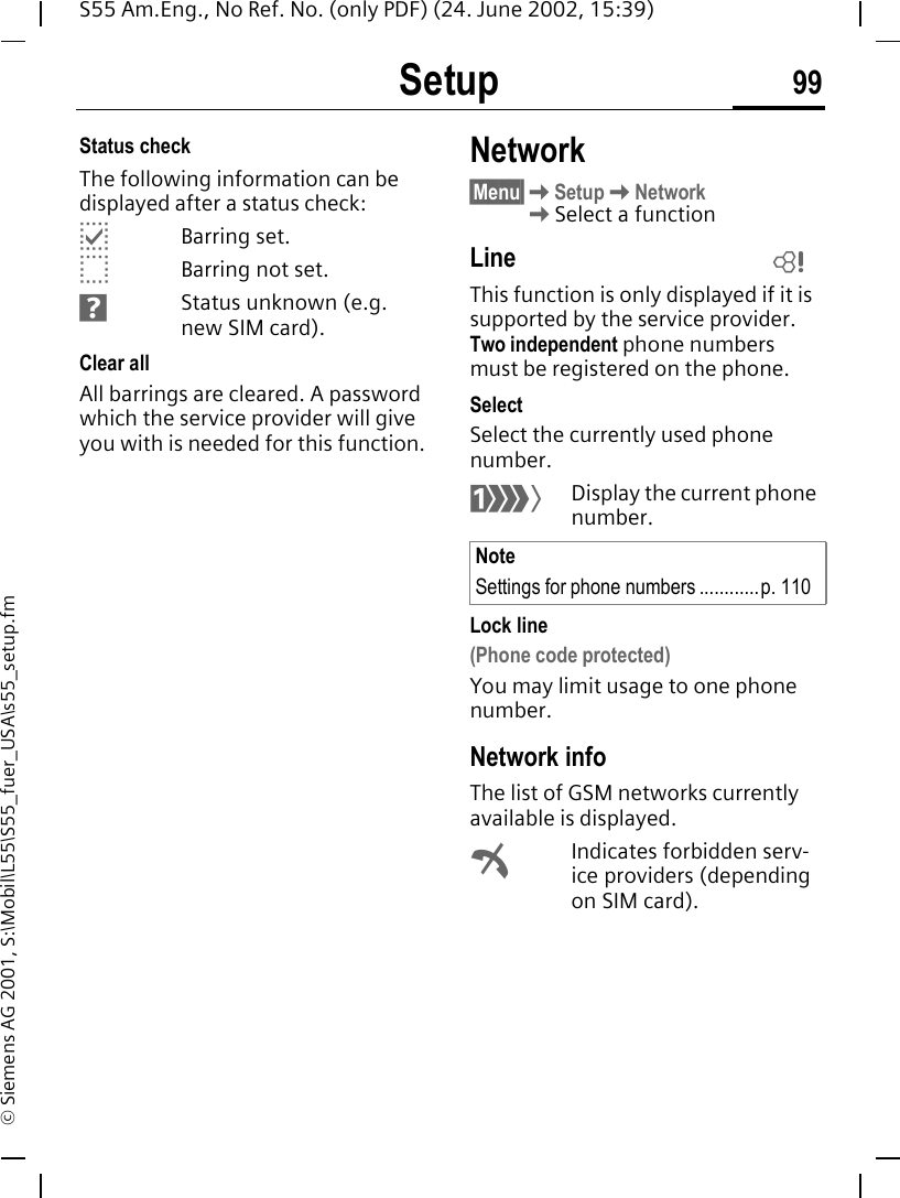 Setup 99S55 Am.Eng., No Ref. No. (only PDF) (24. June 2002, 15:39)&copy; Siemens AG 2001, S:\Mobil\L55\S55_fuer_USA\s55_setup.fmStatus checkThe following information can be displayed after a status check: pBarring set. oBarring not set. sStatus unknown (e.g. new SIM card).Clear allAll barrings are cleared. A password which the service provider will give you with is needed for this function.Network&sect;Menu&sect; KSetup KNetwork  KSelect a functionLineThis function is only displayed if it is supported by the service provider. Two independent phone numbers must be registered on the phone.SelectSelect the currently used phone number. &lsquo;Display the current phone number.Lock line(Phone code protected)You may limit usage to one phone number.Network infoThe list of GSM networks currently available is displayed. &sup2;Indicates forbidden serv-ice providers (depending on SIM card).NoteSettings for phone numbers ............p. 110L