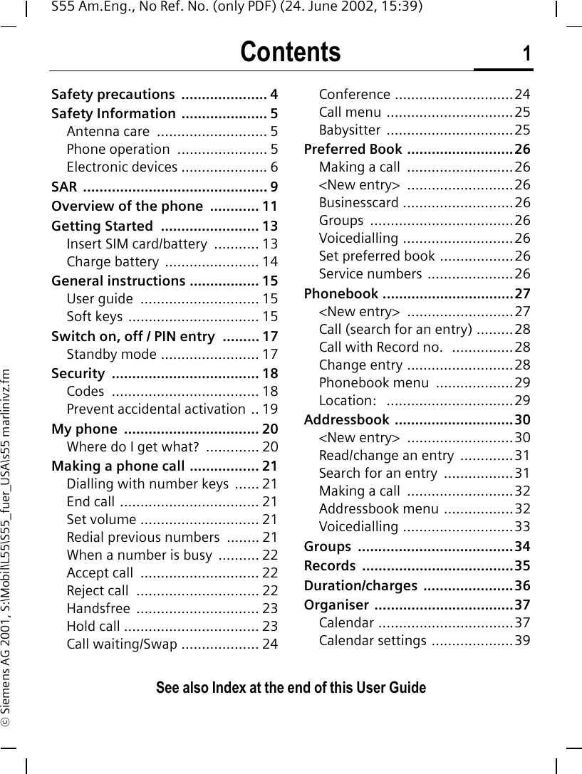 Contents 1See also Index at the end of this User GuideS55 Am.Eng., No Ref. No. (only PDF) (24. June 2002, 15:39)&copy; Siemens AG 2001, S:\Mobil\L55\S55_fuer_USA\s55 marlinivz.fmSafety precautions  ..................... 4Safety Information  ..................... 5Antenna care  ........................... 5Phone operation  ...................... 5Electronic devices ..................... 6SAR ............................................. 9Overview of the phone  ............ 11Getting Started  ........................ 13Insert SIM card/battery  ........... 13Charge battery  ....................... 14General instructions ................. 15User guide  ............................. 15Soft keys  ................................ 15Switch on, off / PIN entry  ......... 17Standby mode ........................ 17Security .................................... 18Codes .................................... 18Prevent accidental activation .. 19My phone  ................................. 20Where do I get what?  ............. 20Making a phone call ................. 21Dialling with number keys ...... 21End call .................................. 21Set volume ............................. 21Redial previous numbers  ........ 21When a number is busy  .......... 22Accept call  ............................. 22Reject call  .............................. 22Handsfree .............................. 23Hold call ................................. 23Call waiting/Swap ................... 24Conference .............................24Call menu ...............................25Babysitter ...............................25Preferred Book ..........................26Making a call  ..........................26<New entry>  ..........................26Businesscard ...........................26Groups ...................................26Voicedialling ...........................26Set preferred book ..................26Service numbers .....................26Phonebook ................................27<New entry>  ..........................27Call (search for an entry) .........28Call with Record no.  ...............28Change entry ..........................28Phonebook menu  ...................29Location:   ...............................29Addressbook .............................30<New entry>  ..........................30Read/change an entry  .............31Search for an entry  .................31Making a call  ..........................32Addressbook menu .................32Voicedialling ...........................33Groups ......................................34Records .....................................35Duration/charges ......................36Organiser ..................................37Calendar .................................37Calendar settings ....................39ContentsSee also In-dex at the end of this User Guide