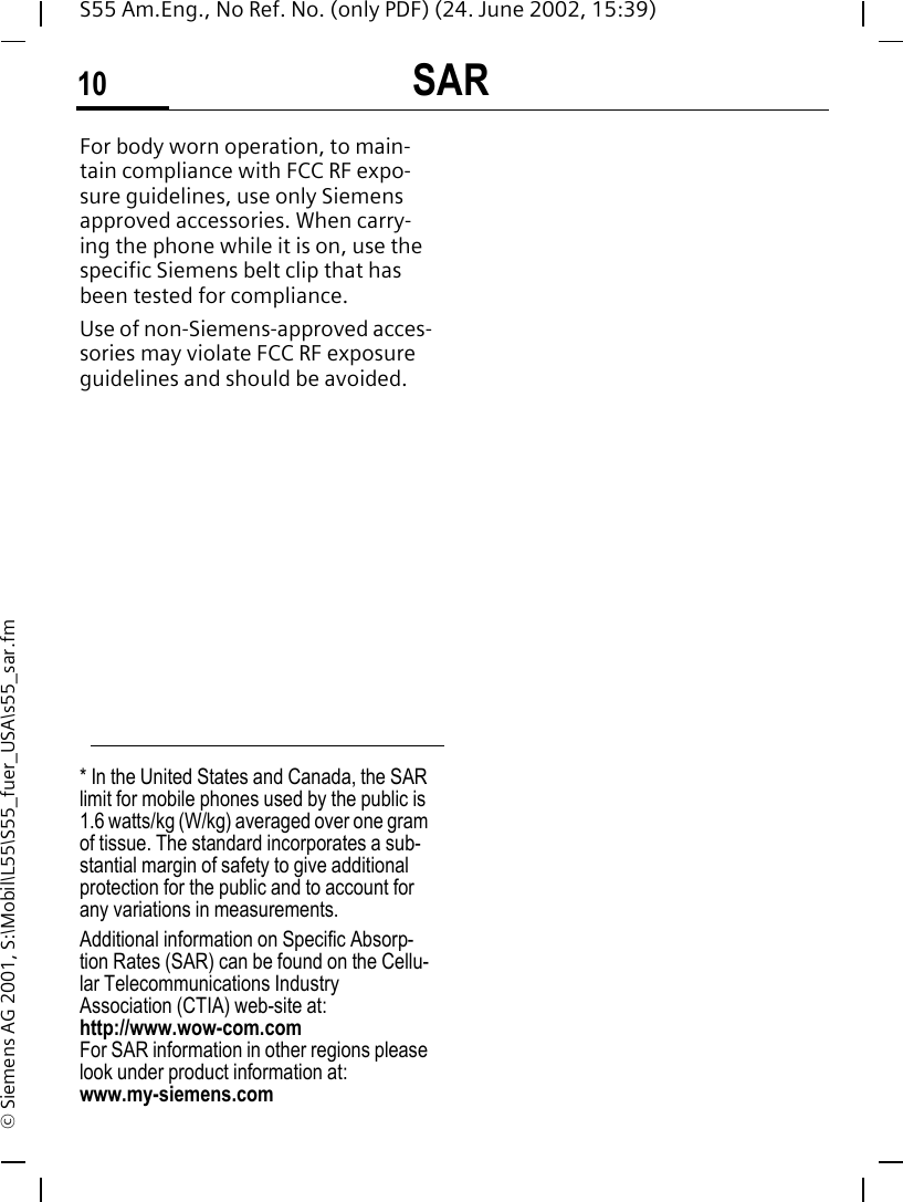 SAR10S55 Am.Eng., No Ref. No. (only PDF) (24. June 2002, 15:39)&copy; Siemens AG 2001, S:\Mobil\L55\S55_fuer_USA\s55_sar.fmFor body worn operation, to main-tain compliance with FCC RF expo-sure guidelines, use only Siemens approved accessories. When carry-ing the phone while it is on, use the specific Siemens belt clip that has been tested for compliance.Use of non-Siemens-approved acces-sories may violate FCC RF exposure guidelines and should be avoided.* In the United States and Canada, the SAR limit for mobile phones used by the public is 1.6 watts/kg (W/kg) averaged over one gram of tissue. The standard incorporates a sub-stantial margin of safety to give additional protection for the public and to account for any variations in measurements.Additional information on Specific Absorp-tion Rates (SAR) can be found on the Cellu-lar Telecommunications Industry Association (CTIA) web-site at: http://www.wow-com.comFor SAR information in other regions please look under product information at: www.my-siemens.com