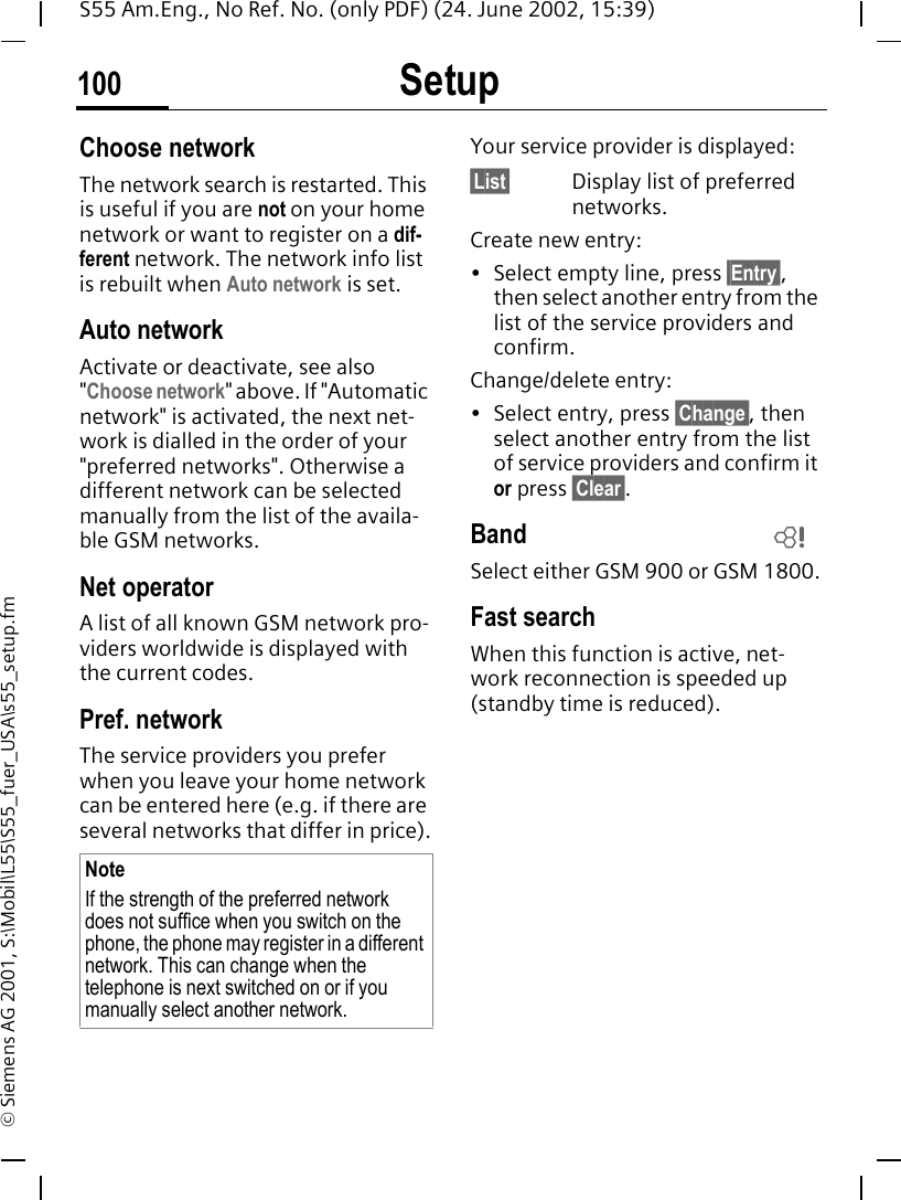 Setup100S55 Am.Eng., No Ref. No. (only PDF) (24. June 2002, 15:39)&copy; Siemens AG 2001, S:\Mobil\L55\S55_fuer_USA\s55_setup.fmChoose networkThe network search is restarted. This is useful if you are not on your home network or want to register on a dif-ferent network. The network info list is rebuilt when Auto network is set. Auto network Activate or deactivate, see also "Choose network" above. If "Automatic network" is activated, the next net-work is dialled in the order of your "preferred networks". Otherwise a different network can be selected manually from the list of the availa-ble GSM networks.Net operatorA list of all known GSM network pro-viders worldwide is displayed with the current codes.Pref. network The service providers you prefer when you leave your home network can be entered here (e.g. if there are several networks that differ in price).Your service provider is displayed:&sect;List&sect; Display list of preferred networks.Create new entry: &bull; Select empty line, press &sect;Entry&sect;, then select another entry from the list of the service providers and confirm.Change/delete entry:&bull; Select entry, press &sect;Change&sect;, then select another entry from the list of service providers and confirm it or press &sect;Clear&sect;.Band Select either GSM 900 or GSM 1800.Fast searchWhen this function is active, net-work reconnection is speeded up (standby time is reduced).NoteIf the strength of the preferred network does not suffice when you switch on the phone, the phone may register in a different network. This can change when the telephone is next switched on or if you manually select another network.L