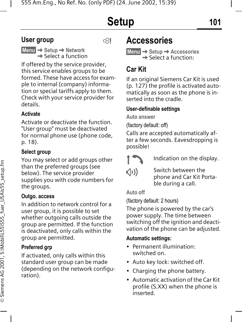 Setup 101S55 Am.Eng., No Ref. No. (only PDF) (24. June 2002, 15:39)&copy; Siemens AG 2001, S:\Mobil\L55\S55_fuer_USA\s55_setup.fmUser group&sect;Menu&sect; KSetup KNetwork  KSelect a functionIf offered by the service provider, this service enables groups to be formed. These have access for exam-ple to internal (company) informa-tion or special tariffs apply to them. Check with your service provider for details.ActivateActivate or deactivate the function. "User group" must be deactivated for normal phone use (phone code, p. 18).Select groupYou may select or add groups other than the preferred groups (see below). The service provider supplies you with code numbers for the groups.Outgo. accessIn addition to network control for a user group, it is possible to set whether outgoing calls outside the group are permitted. If the function is deactivated, only calls within the group are permitted.Preferred grpIf activated, only calls within this standard user group can be made (depending on the network configu-ration).Accessories&sect;Menu&sect; KSetup KAccessories KSelect a function:Car KitIf an original Siemens Car Kit is used (p. 127) the profile is activated auto-matically as soon as the phone is in-serted into the cradle.User-definable settingsAuto answer (factory default: off)Calls are accepted automatically af-ter a few seconds. Eavesdropping is possible! &plusmn;Indication on the display. &reg;Switch between the phone and Car Kit Porta-ble during a call.Auto off(factory default: 2 hours)The phone is powered by the car's power supply. The time between switching off the ignition and deacti-vation of the phone can be adjusted.Automatic settings:&bull; Permanent illumination: switched on.&bull; Auto key lock: switched off. &bull; Charging the phone battery.&bull; Automatic activation of the Car Kit profile (S.XX) when the phone is inserted.L