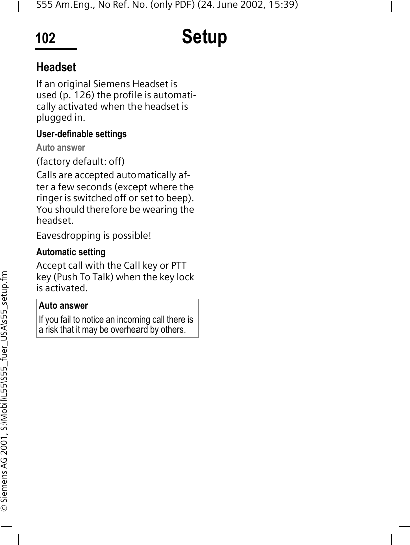 Setup102S55 Am.Eng., No Ref. No. (only PDF) (24. June 2002, 15:39)&copy; Siemens AG 2001, S:\Mobil\L55\S55_fuer_USA\s55_setup.fmHeadsetIf an original Siemens Headset is used (p. 126) the profile is automati-cally activated when the headset is plugged in. User-definable settingsAuto answer (factory default: off)Calls are accepted automatically af-ter a few seconds (except where the ringer is switched off or set to beep). You should therefore be wearing the headset. Eavesdropping is possible!Automatic settingAccept call with the Call key or PTT key (Push To Talk) when the key lock is activated.Auto answerIf you fail to notice an incoming call there is a risk that it may be overheard by others.