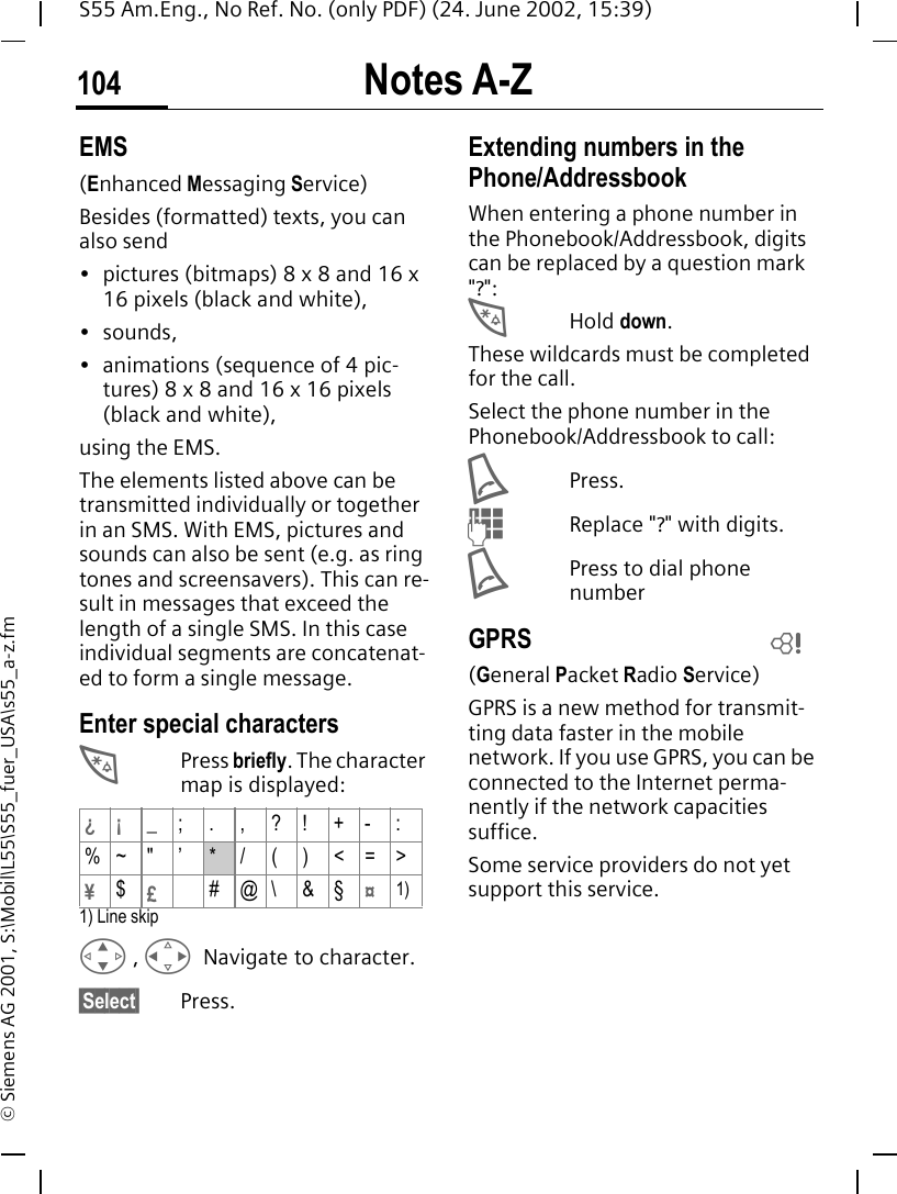 Notes A-Z104S55 Am.Eng., No Ref. No. (only PDF) (24. June 2002, 15:39)&copy; Siemens AG 2001, S:\Mobil\L55\S55_fuer_USA\s55_a-z.fmEMS(Enhanced Messaging Service)Besides (formatted) texts, you can also send&bull; pictures (bitmaps) 8 x 8 and 16 x 16 pixels (black and white),&bull;sounds, &bull; animations (sequence of 4 pic-tures) 8 x 8 and 16 x 16 pixels (black and white),using the EMS.The elements listed above can be transmitted individually or together in an SMS. With EMS, pictures and sounds can also be sent (e.g. as ring tones and screensavers). This can re-sult in messages that exceed the length of a single SMS. In this case individual segments are concatenat-ed to form a single message. Enter special characters *Press briefly. The character map is displayed: 1) Line skip G ,  HNavigate to character.&sect;Select&sect; Press.Extending numbers in the Phone/AddressbookWhen entering a phone number in the Phonebook/Addressbook, digits can be replaced by a question mark "?": *Hold down.These wildcards must be completed for the call. Select the phone number in the Phonebook/Addressbook to call: APress. JReplace "?" with digits. APress to dial phone number GPRS(General Packet Radio Service)GPRS is a new method for transmit-ting data faster in the mobile network. If you use GPRS, you can be connected to the Internet perma-nently if the network capacities suffice. Some service providers do not yet support this service. &iquest;&iexcl; _;.,?!+-:%~ " &rsquo; * / ( ) <=>&yen;$&pound;#@\&amp;&sect;&curren;1)L