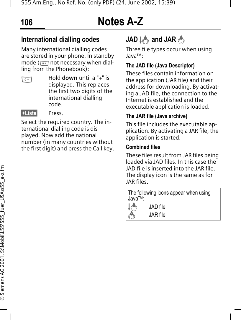 Notes A-Z106S55 Am.Eng., No Ref. No. (only PDF) (24. June 2002, 15:39)&copy; Siemens AG 2001, S:\Mobil\L55\S55_fuer_USA\s55_a-z.fmInternational dialling codesMany international dialling codes are stored in your phone. In standby mode ( 0 not necessary when dial-ling from the Phonebook): 0Hold down until a "+" is displayed. This replaces the first two digits of the international dialling code.&sect;+Liste&sect; Press.Select the required country. The in-ternational dialling code is dis-played. Now add the national number (in many countries without the first digit) and press the Call key. JAD  &sect; and JAR  &brvbar;Three file types occur when using Java&trade;:The JAD file (Java Descriptor) These files contain information on the application (JAR file) and their address for downloading. By activat-ing a JAD file, the connection to the Internet is established and the executable application is loaded.The JAR file (Java archive) This file includes the executable ap-plication. By activating a JAR file, the application is started.Combined filesThese files result from JAR files being loaded via JAD files. In this case the JAD file is inserted into the JAR file. The display icon is the same as for JAR files.The following icons appear when using Java&trade;: &sect;JAD file &brvbar; JAR file