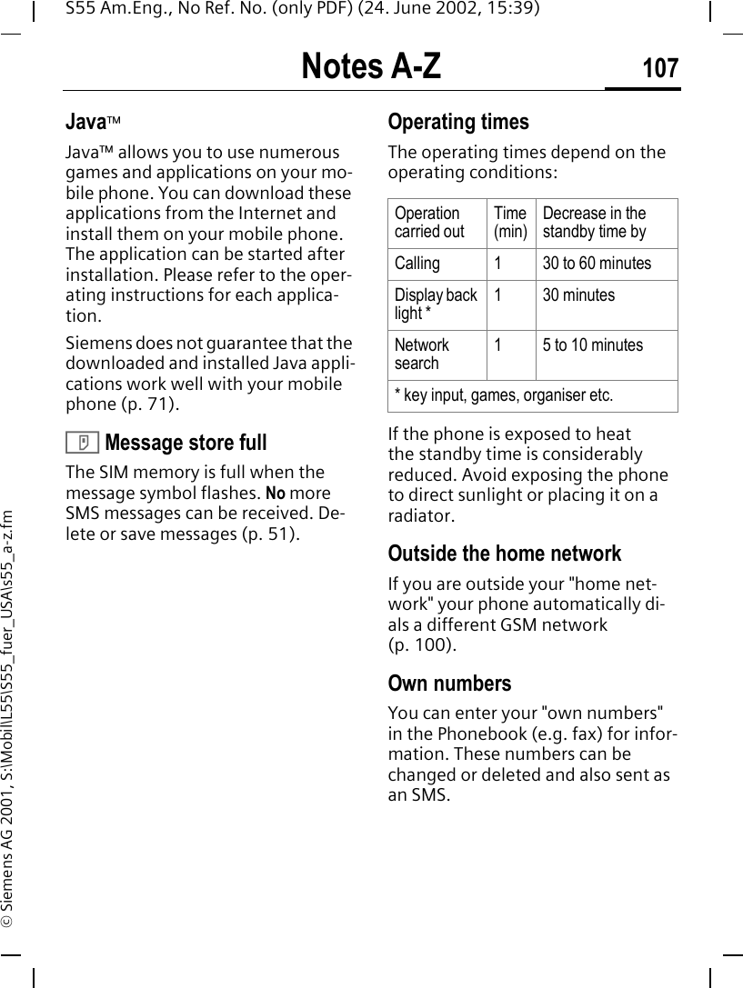 Notes A-Z 107S55 Am.Eng., No Ref. No. (only PDF) (24. June 2002, 15:39)&copy; Siemens AG 2001, S:\Mobil\L55\S55_fuer_USA\s55_a-z.fmJava&trade;Java&trade; allows you to use numerous games and applications on your mo-bile phone. You can download these applications from the Internet and install them on your mobile phone. The application can be started after installation. Please refer to the oper-ating instructions for each applica-tion. Siemens does not guarantee that the downloaded and installed Java appli-cations work well with your mobile phone (p. 71). T Message store fullThe SIM memory is full when the message symbol flashes. No more SMS messages can be received. De-lete or save messages (p. 51).Operating times The operating times depend on the operating conditions: If the phone is exposed to heat the standby time is considerably reduced. Avoid exposing the phone to direct sunlight or placing it on a radiator.Outside the home networkIf you are outside your "home net-work" your phone automatically di-als a different GSM network (p. 100).Own numbersYou can enter your "own numbers" in the Phonebook (e.g. fax) for infor-mation. These numbers can be changed or deleted and also sent as an SMS.Operation carried outTime(min)Decrease in the standby time byCalling 1 30 to 60 minutesDisplay back light *1 30 minutesNetwork search1 5 to 10 minutes* key input, games, organiser etc.