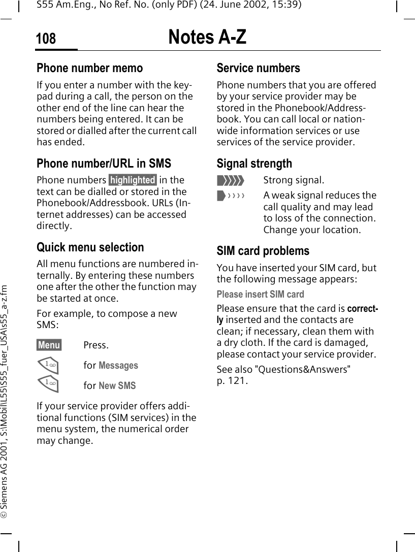Notes A-Z108S55 Am.Eng., No Ref. No. (only PDF) (24. June 2002, 15:39)&copy; Siemens AG 2001, S:\Mobil\L55\S55_fuer_USA\s55_a-z.fmPhone number memoIf you enter a number with the key-pad during a call, the person on the other end of the line can hear the numbers being entered. It can be stored or dialled after the current call has ended.Phone number/URL in SMSPhone numbers &sect;highlighted&sect; in the text can be dialled or stored in the Phonebook/Addressbook. URLs (In-ternet addresses) can be accessed directly.Quick menu selectionAll menu functions are numbered in-ternally. By entering these numbers one after the other the function may be started at once.For example, to compose a new SMS:&sect;Menu&sect; Press. 1for Messages 1for New SMSIf your service provider offers addi-tional functions (SIM services) in the menu system, the numerical order may change.Service numbersPhone numbers that you are offered by your service provider may be stored in the Phonebook/Address-book. You can call local or nation-wide information services or use services of the service provider.Signal strength <Strong signal. >A weak signal reduces the call quality and may lead to loss of the connection. Change your location.SIM card problemsYou have inserted your SIM card, but the following message appears:Please insert SIM cardPlease ensure that the card is correct-ly inserted and the contacts are clean; if necessary, clean them with a dry cloth. If the card is damaged, please contact your service provider. See also "Questions&amp;Answers" p. 121.