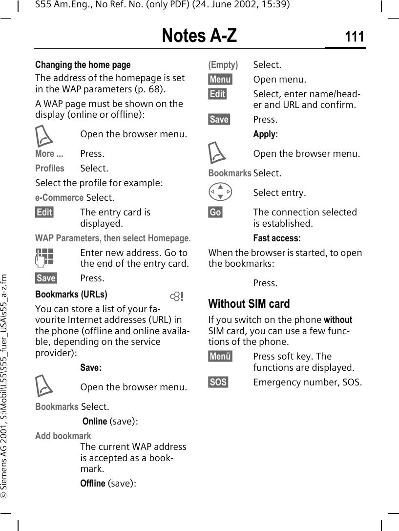 Notes A-Z 111S55 Am.Eng., No Ref. No. (only PDF) (24. June 2002, 15:39)&copy; Siemens AG 2001, S:\Mobil\L55\S55_fuer_USA\s55_a-z.fmChanging the home pageThe address of the homepage is set in the WAP parameters (p. 68). A WAP page must be shown on the display (online or offline): AOpen the browser menu.More ... Press.Profiles Select.Select the profile for example:e-Commerce Select.&sect;Edit&sect; The entry card is displayed.WAP Parameters, then select Homepage. JEnter new address. Go to the end of the entry card.&sect;Save&sect; Press.Bookmarks (URLs) You can store a list of your fa-vourite Internet addresses (URL) in the phone (offline and online availa-ble, depending on the service provider):Save: AOpen the browser menu.Bookmarks Select. Online (save):Add bookmark The current WAP address is accepted as a book-mark.Offline (save):(Empty) Select.&sect;Menu&sect; Open menu.&sect;Edit&sect; Select, enter name/head-er and URL and confirm.&sect;Save&sect; Press.Apply: AOpen the browser menu.Bookmarks Select. GSelect entry.&sect;Go&sect; The connection selected is established.Fast access:When the browser is started, to open the bookmarks:Press.Without SIM cardIf you switch on the phone without SIM card, you can use a few func-tions of the phone.&sect;Men&uuml;&sect; Press soft key. The functions are displayed.&sect;SOS&sect; Emergency number, SOS.L