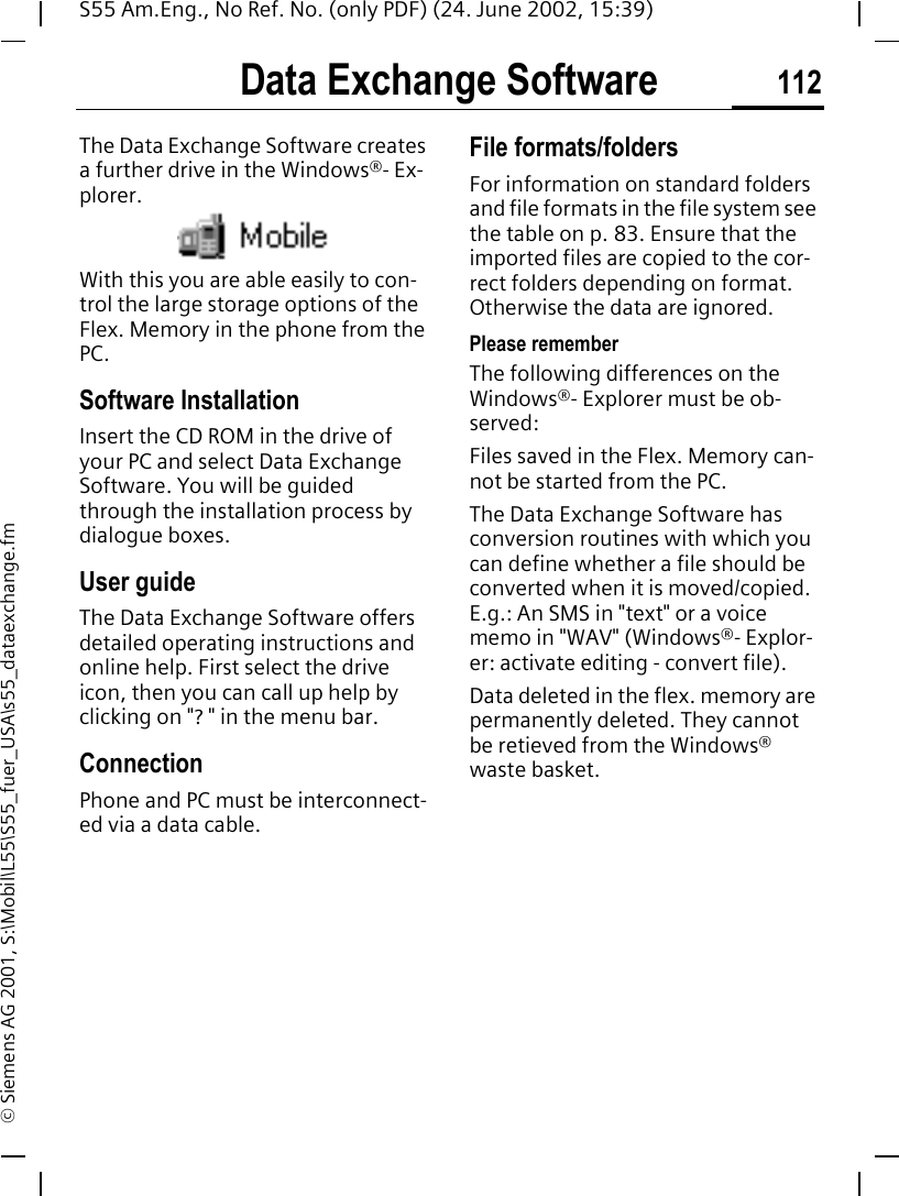 Data Exchange Software 112S55 Am.Eng., No Ref. No. (only PDF) (24. June 2002, 15:39)&copy; Siemens AG 2001, S:\Mobil\L55\S55_fuer_USA\s55_dataexchange.fmData Exchange SoftwareThe Data Exchange Software creates a further drive in the Windows&reg;- Ex-plorer. With this you are able easily to con-trol the large storage options of the Flex. Memory in the phone from the PC.Software InstallationInsert the CD ROM in the drive of your PC and select Data Exchange Software. You will be guided through the installation process by dialogue boxes.User guideThe Data Exchange Software offers detailed operating instructions and online help. First select the drive icon, then you can call up help by clicking on "? " in the menu bar.Connection Phone and PC must be interconnect-ed via a data cable.File formats/foldersFor information on standard folders and file formats in the file system see the table on p. 83. Ensure that the imported files are copied to the cor-rect folders depending on format. Otherwise the data are ignored.Please rememberThe following differences on the Windows&reg;- Explorer must be ob-served:Files saved in the Flex. Memory can-not be started from the PC.The Data Exchange Software has conversion routines with which you can define whether a file should be converted when it is moved/copied. E.g.: An SMS in "text" or a voice memo in "WAV" (Windows&reg;- Explor-er: activate editing - convert file).Data deleted in the flex. memory are permanently deleted. They cannot be retieved from the Windows&reg; waste basket.