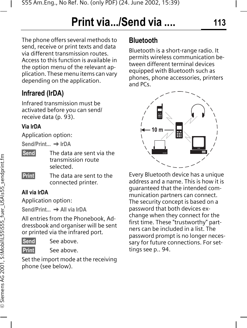 Print via.../Send via .... 113S55 Am.Eng., No Ref. No. (only PDF) (24. June 2002, 15:39)&copy; Siemens AG 2001, S:\Mobil\L55\S55_fuer_USA\s55_sendprint.fmPrint via.../Send via ....The phone offers several methods to send, receive or print texts and data via different transmission routes. Access to this function is available in the option menu of the relevant ap-plication. These menu items can vary depending on the application.Infrared (IrDA) Infrared transmission must be activated before you can send/receive data (p. 93).Via IrDAApplication option:Send/Print...  KIrDA&sect;Send&sect; The data are sent via the transmission route selected.&sect;Print&sect; The data are sent to the connected printer.All via IrDAApplication option:Send/Print...  KAll via IrDAAll entries from the Phonebook, Ad-dressbook and organiser will be sent or printed via the infrared port.&sect;Send&sect; See above.&sect;Print&sect; See above.Set the import mode at the receiving phone (see below).BluetoothBluetooth is a short-range radio. It permits wireless communication be-tween different terminal devices equipped with Bluetooth such as phones, phone accessories, printers and PCs.Every Bluetooth device has a unique address and a name. This is how it is guaranteed that the intended com-munication partners can connect. The security concept is based on a password that both devices ex-change when they connect for the first time. These "trustworthy" part-ners can be included in a list. The password prompt is no longer neces-sary for future connections. For set-tings see p.. 94.