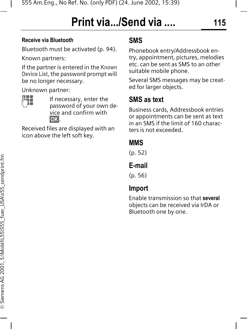 Print via.../Send via .... 115S55 Am.Eng., No Ref. No. (only PDF) (24. June 2002, 15:39)&copy; Siemens AG 2001, S:\Mobil\L55\S55_fuer_USA\s55_sendprint.fmReceive via BluetoothBluetooth must be activated (p. 94).Known partners:If the partner is entered in the Known Device List, the password prompt will be no longer necessary.Unknown partner: JIf necessary, enter the password of your own de-vice and confirm with &sect;OK&sect;.Received files are displayed with an icon above the left soft key.SMSPhonebook entry/Addressbook en-try, appointment, pictures, melodies etc. can be sent as SMS to an other suitable mobile phone.Several SMS messages may be creat-ed for larger objects.SMS as textBusiness cards, Addressbook entries or appointments can be sent as text in an SMS if the limit of 160 charac-ters is not exceeded.MMS(p. 52)E-mail(p. 56)ImportEnable transmission so that several objects can be received via IrDA or Bluetooth one by one.