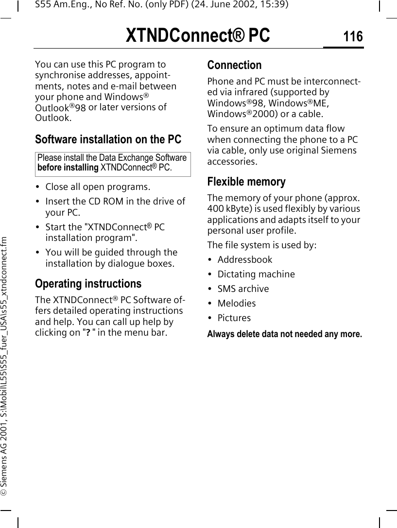 XTNDConnect&reg; PC 116S55 Am.Eng., No Ref. No. (only PDF) (24. June 2002, 15:39)&copy; Siemens AG 2001, S:\Mobil\L55\S55_fuer_USA\s55_xtndconnect.fmXTNDConnect&reg; PCYou can use this PC program to synchronise addresses, appoint-ments, notes and e-mail between your phone and Windows&reg; Outlook&reg;98 or later versions of Outlook.Software installation on the PC&bull; Close all open programs.&bull; Insert the CD ROM in the drive of your PC.&bull; Start the "XTNDConnect&reg; PC installation program".&bull; You will be guided through the installation by dialogue boxes.Operating instructionsThe XTNDConnect&reg; PC Software of-fers detailed operating instructions and help. You can call up help by clicking on "? " in the menu bar.Connection Phone and PC must be interconnect-ed via infrared (supported by Windows&reg;98, Windows&reg;ME, Windows&reg;2000) or a cable.To ensure an optimum data flow when connecting the phone to a PC via cable, only use original Siemens accessories.Flexible memoryThe memory of your phone (approx. 400 kByte) is used flexibly by various applications and adapts itself to your personal user profile.The file system is used by:&bull; Addressbook&bull; Dictating machine&bull; SMS archive&bull; Melodies&bull; PicturesAlways delete data not needed any more.Please install the Data Exchange Software before installing XTNDConnect&reg; PC.