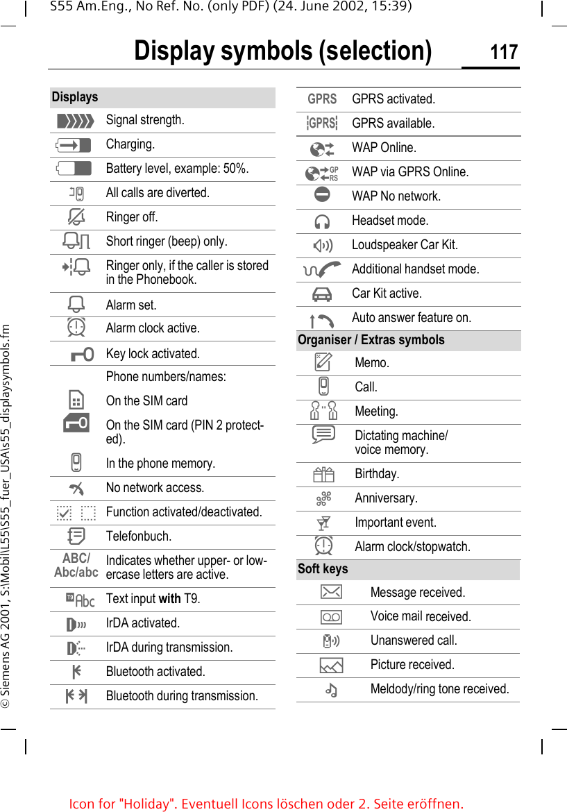 Display symbols (selection) 117S55 Am.Eng., No Ref. No. (only PDF) (24. June 2002, 15:39)&copy; Siemens AG 2001, S:\Mobil\L55\S55_fuer_USA\s55_displaysymbols.fmDisplay symbols (selection) Displays _Signal strength. hCharging. dBattery level, example: 50%. nAll calls are diverted. jRinger off. kShort ringer (beep) only. lRinger only, if the caller is stored in the Phonebook. iAlarm set. yAlarm clock active. &micro;Key lock activated.Phone numbers/names: &cent;On the SIM card &iexcl;On the SIM card (PIN 2 protect-ed). vIn the phone memory. &sup2;No network access. p,o Function activated/deactivated. QTelefonbuch.ABC/Abc/abc Indicates whether upper- or low-ercase letters are active. &trade;Text input with T9. &not;IrDA activated. IrDA during transmission. &pound;Bluetooth activated. &curren;Bluetooth during transmission. &laquo;GPRS activated. &ordf;GPRS available. &Ecirc;WAP Online. &Euml;WAP via GPRS Online. &Igrave;WAP No network. Headset mode. &reg;Loudspeaker Car Kit. &oelig;Additional handset mode. &sup3;Car Kit active. &plusmn;Auto answer feature on.Organiser / Extras symbols uMemo. vCall. wMeeting. xDictating machine/voice memory. {Birthday. |Anniversary. tImportant event. yAlarm clock/stopwatch.Soft keys ]Message received.  \Voice mail received.  Unanswered call.  &mdash;Picture received. &ndash;Meldody/ring tone received.Icon for "Holiday". Eventuell Icons l&ouml;schen oder 2. Seite er&ouml;ffnen.