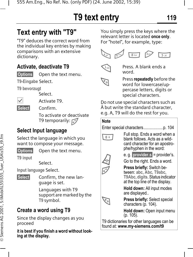 T9 text entry 119S55 Am.Eng., No Ref. No. (only PDF) (24. June 2002, 15:39)&copy; Siemens AG 2001, S:\Mobil\L55\S55_fuer_USA\s55_t9.fmT9 text entry Text entry with "T9""T9" deduces the correct word from the individual key entries by making comparisons with an extensive dictionary.Activate, deactivate T9&sect;Options&sect; Open the text menu.T9-Eingabe Select.T9 bevorzugt Select. pActivate T9.&sect;Select&sect; Confirm.To activate or deactivate T9 temporarily:  #Select Input languageSelect the language in which you want to compose your message.&sect;Options&sect; Open the text menu.T9 input  Select.Input language Select.&sect;Select&sect; Confirm, the new lan-guage is set.Languages with T9 support are marked by the T9 symbol.Create a word using T9Since the display changes as you proceedit is best if you finish a word without look-ing at the display.You simply press the keys where the relevant letter is located once only. For "hotel", for example, type: 4   6   8 3 5 1Press. A blank ends a word. *Press repeatedly before the word for lowercase/up-percase letters, digits or special characters.Do not use special characters such as &Auml; but write the standard character, e.g. A, T9 will do the rest for you. NoteEnter special characters..................p. 104 0Full stop. Ends a word when a blank follows. Acts as a wild-card character for an apostro-phe/hyphen in the word:e. g. &sect;provider.s&sect; = provider&rsquo;s. BGo to the right. Ends a word. #Press briefly: Switch be-tween: abc, Abc, T9abc, T9Abc, digits. Status indicator at the top line of the display.Hold down: All input modes are displayed.. *Press briefly: Select special characters (p. 104).Hold down: Open input menu (p. 105).T9 dictionaries for other languages can be found at: www.my-siemens.com/t9