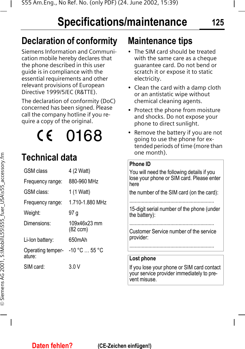 Specifications/maintenance 125S55 Am.Eng., No Ref. No. (only PDF) (24. June 2002, 15:39)&copy; Siemens AG 2001, S:\Mobil\L55\S55_fuer_USA\s55_accessory.fmSpecifica-tions/mainte-nanceDeclaration of conformitySiemens Information and Communi-cation mobile hereby declares that the phone described in this user guide is in compliance with the essential requirements and other relevant provisions of European Directive 1999/5/EC (R&amp;TTE).The declaration of conformity (DoC) concerned has been signed. Please call the company hotline if you re-quire a copy of the original.Technical data Maintenance tips&bull; The SIM card should be treated with the same care as a cheque guarantee card. Do not bend or scratch it or expose it to static electricity.&bull; Clean the card with a damp cloth or an antistatic wipe without chemical cleaning agents.&bull; Protect the phone from moisture and shocks. Do not expose your phone to direct sunlight.&bull; Remove the battery if you are not going to use the phone for ex-tended periods of time (more than one month). GSM class 4 (2 Watt)Frequency range: 880-960 MHzGSM class: 1 (1 Watt)Frequency range: 1.710-1.880 MHzWeight: 97 gDimensions: 109x46x23 mm (82 ccm)Li-Ion battery: 650mAhOperating temper-ature:-10 &deg;C &hellip; 55 &deg;CSIM card: 3.0 VPhone IDYou will need the following details if you lose your phone or SIM card. Please enter here the number of the SIM card (on the card):..............................................................15-digit serial number of the phone (under the battery):..............................................................Customer Service number of the service provider:..............................................................Lost phoneIf you lose your phone or SIM card contact your service provider immediately to pre-vent misuse.Daten fehlen? (CE-Zeichen einf&uuml;gen!)