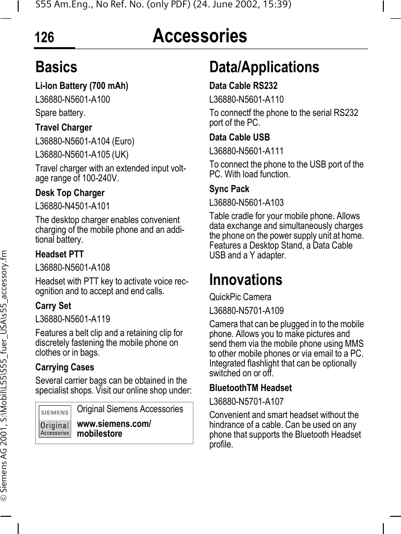Accessories126S55 Am.Eng., No Ref. No. (only PDF) (24. June 2002, 15:39)&copy; Siemens AG 2001, S:\Mobil\L55\S55_fuer_USA\s55_accessory.fmAccessories BasicsLi-Ion Battery (700 mAh)L36880-N5601-A100Spare battery.Travel ChargerL36880-N5601-A104 (Euro)L36880-N5601-A105 (UK)Travel charger with an extended input volt-age range of 100-240V.Desk Top ChargerL36880-N4501-A101The desktop charger enables convenient charging of the mobile phone and an addi-tional battery.Headset PTTL36880-N5601-A108Headset with PTT key to activate voice rec-ognition and to accept and end calls.Carry SetL36880-N5601-A119Features a belt clip and a retaining clip for discretely fastening the mobile phone on clothes or in bags.Carrying Cases Several carrier bags can be obtained in the specialist shops. Visit our online shop under:Data/ApplicationsData Cable RS232L36880-N5601-A110To connectf the phone to the serial RS232 port of the PC.Data Cable USBL36880-N5601-A111To connect the phone to the USB port of the PC. With load function.Sync PackL36880-N5601-A103Table cradle for your mobile phone. Allows data exchange and simultaneously charges the phone on the power supply unit at home. Features a Desktop Stand, a Data Cable USB and a Y adapter. InnovationsQuickPic CameraL36880-N5701-A109Camera that can be plugged in to the mobile phone. Allows you to make pictures and send them via the mobile phone using MMS to other mobile phones or via email to a PC. Integrated flashlight that can be optionally switched on or off.BluetoothTM HeadsetL36880-N5701-A107Convenient and smart headset without the hindrance of a cable. Can be used on any phone that supports the Bluetooth Headset profile.Original Siemens Accessorieswww.siemens.com/mobilestore