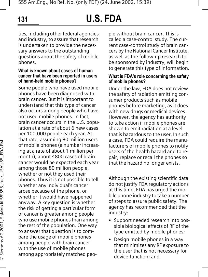 U.S. FDA131S55 Am.Eng., No Ref. No. (only PDF) (24. June 2002, 15:39)&copy; Siemens AG 2001, S:\Mobil\L55\S55_fuer_USA\s55_FDA.FMties, including other federal agencies and industry, to assure that research is undertaken to provide the neces-sary answers to the outstanding questions about the safety of mobile phones.What is known about cases of human cancer that have been reported in users of hand-held mobile phones?Some people who have used mobile phones have been diagnosed with brain cancer. But it is important to understand that this type of cancer also occurs among people who have not used mobile phones. In fact, brain cancer occurs in the U.S. popu-lation at a rate of about 6 new cases per 100,000 people each year. At that rate, assuming 80 million users of mobile phones (a number increas-ing at a rate of about 1 million per month), about 4800 cases of brain cancer would be expected each year among those 80 million people, whether or not they used their phones. Thus it is not possible to tell whether any individual's cancer arose because of the phone, or whether it would have happened anyway. A key question is whether the risk of getting a particular form of cancer is greater among people who use mobile phones than among the rest of the population. One way to answer that question is to com-pare the usage of mobile phones among people with brain cancer with the use of mobile phones among appropriately matched peo-ple without brain cancer. This is called a case-control study. The cur-rent case-control study of brain can-cers by the National Cancer Institute, as well as the follow-up research to be sponsored by industry, will begin to generate this type of information.What is FDA's role concerning the safety of mobile phones?Under the law, FDA does not review the safety of radiation emitting con-sumer products such as mobile phones before marketing, as it does with new drugs or medical devices. However, the agency has authority to take action if mobile phones are shown to emit radiation at a level that is hazardous to the user. In such a case, FDA could require the manu-facturers of mobile phones to notify users of the health hazard and to re-pair, replace or recall the phones so that the hazard no longer exists. Although the existing scientific data do not justify FDA regulatory actions at this time, FDA has urged the mo-bile phone industry to take a number of steps to assure public safety. The agency has recommended that the industry:&bull; Support needed research into pos-sible biological effects of RF of the type emitted by mobile phones;&bull; Design mobile phones in a way that minimizes any RF exposure to the user that is not necessary for device function; and