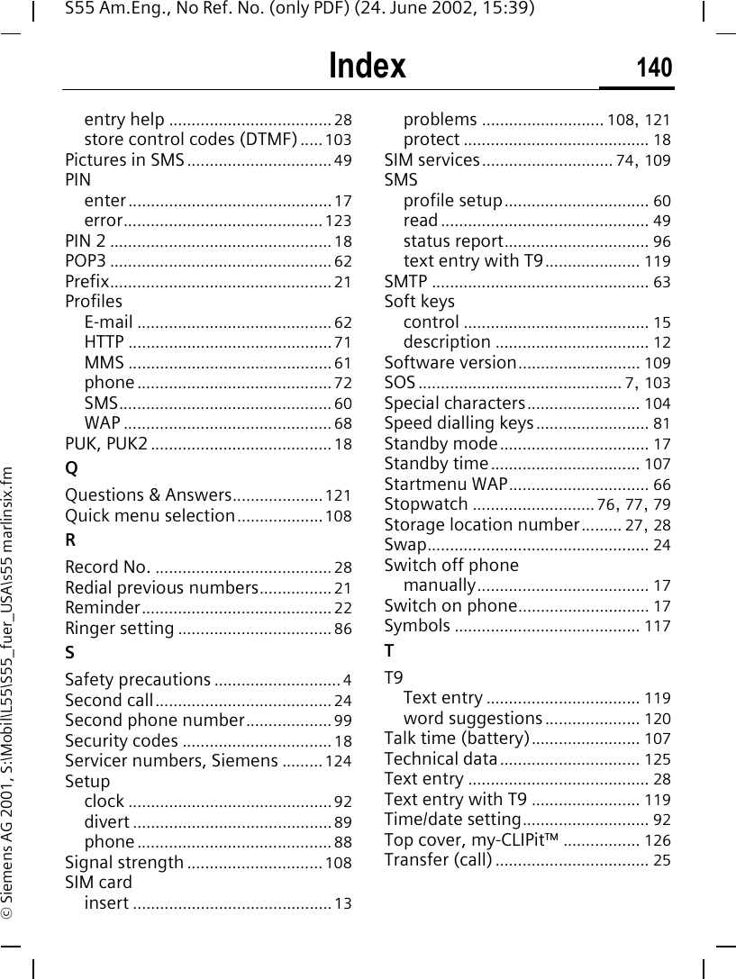 Index 140S55 Am.Eng., No Ref. No. (only PDF) (24. June 2002, 15:39)&copy; Siemens AG 2001, S:\Mobil\L55\S55_fuer_USA\s55 marlinsix.fmentry help .................................... 28store control codes (DTMF)..... 103Pictures in SMS................................ 49PINenter.............................................17error............................................123PIN 2 ................................................. 18POP3 ................................................. 62Prefix................................................. 21ProfilesE-mail ........................................... 62HTTP ............................................. 71MMS .............................................61phone........................................... 72SMS............................................... 60WAP .............................................. 68PUK, PUK2 ........................................ 18QQuestions &amp; Answers.................... 121Quick menu selection...................108RRecord No. ....................................... 28Redial previous numbers................ 21Reminder.......................................... 22Ringer setting .................................. 86SSafety precautions ............................ 4Second call....................................... 24Second phone number................... 99Security codes ................................. 18Servicer numbers, Siemens .........124Setupclock ............................................. 92divert ............................................ 89phone........................................... 88Signal strength ..............................108SIM cardinsert ............................................13problems ........................... 108, 121protect ......................................... 18SIM services............................. 74, 109SMSprofile setup................................ 60read.............................................. 49status report................................ 96text entry with T9..................... 119SMTP ................................................ 63Soft keyscontrol ......................................... 15description .................................. 12Software version........................... 109SOS ............................................. 7, 103Special characters......................... 104Speed dialling keys......................... 81Standby mode................................. 17Standby time................................. 107Startmenu WAP............................... 66Stopwatch ........................... 76, 77, 79Storage location number......... 27, 28Swap................................................. 24Switch off phonemanually...................................... 17Switch on phone............................. 17Symbols ......................................... 117TT9Text entry .................................. 119word suggestions..................... 120Talk time (battery)........................ 107Technical data............................... 125Text entry ........................................ 28Text entry with T9 ........................ 119Time/date setting............................ 92Top cover, my-CLIPit&trade; ................. 126Transfer (call).................................. 25