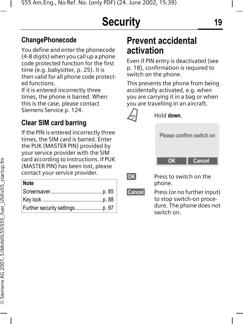 Security 19S55 Am.Eng., No Ref. No. (only PDF) (24. June 2002, 15:39)&copy; Siemens AG 2001, S:\Mobil\L55\S55_fuer_USA\s55_startup.fmChangePhonecodeYou define and enter the phonecode (4-8 digits) when you call up a phone code protected function for the first time (e.g. babysitter, p. 25). It is then valid for all phone code protect-ed functions. If it is entered incorrectly three times, the phone is barred. When this is the case, please contact Siemens Service p. 124.Clear SIM card barringIf the PIN is entered incorrectly three times, the SIM card is barred. Enter the PUK (MASTER PIN) provided by your service provider with the SIM card according to instructions. If PUK (MASTER PIN) has been lost, please contact your service provider.Prevent accidental activationEven if PIN entry is deactivated (see p. 18), confirmation is required to switch on the phone.This prevents the phone from being accidentally activated, e.g. when you are carrying it in a bag or when you are travelling in an aircraft. BHold down. &sect;OK&sect; Press to switch on the phone.&sect;Cancel&sect; Press (or no further input) to stop switch-on proce-dure. The phone does not switch on.NoteScreensaver......................................p. 85Key lock ............................................ p. 88Further security settings.................... p. 97Please confirm switch onOK Cancel