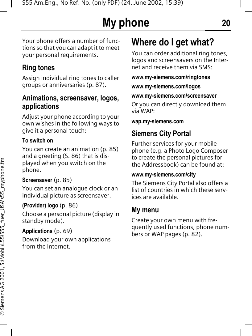 My phone 20S55 Am.Eng., No Ref. No. (only PDF) (24. June 2002, 15:39)&copy; Siemens AG 2001, S:\Mobil\L55\S55_fuer_USA\s55_myphone.fmMy phone Your phone offers a number of func-tions so that you can adapt it to meet your personal requirements.Ring tonesAssign individual ring tones to caller groups or anniversaries (p. 87).Animations, screensaver, logos, applicationsAdjust your phone according to your own wishes in the following ways to give it a personal touch:To switch onYou can create an animation (p. 85) and a greeting (S. 86) that is dis-played when you switch on the phone.Screensaver (p. 85)You can set an analogue clock or an individual picture as screensaver.(Provider) logo (p. 86)Choose a personal picture (display in standby mode).Applications (p. 69)Download your own applications from the Internet.Where do I get what?You can order additional ring tones, logos and screensavers on the Inter-net and receive them via SMS: www.my-siemens.com/ringtoneswww.my-siemens.com/logoswww.my-siemens.com/screensaverOr you can directly download them via WAP:wap.my-siemens.comSiemens City PortalFurther services for your mobile phone (e.g. a Photo Logo Composer to create the personal pictures for the Addressbook) can be found at:www.my-siemens.com/cityThe Siemens City Portal also offers a list of countries in which these serv-ices are available.My menuCreate your own menu with fre-quently used functions, phone num-bers or WAP pages (p. 82). 