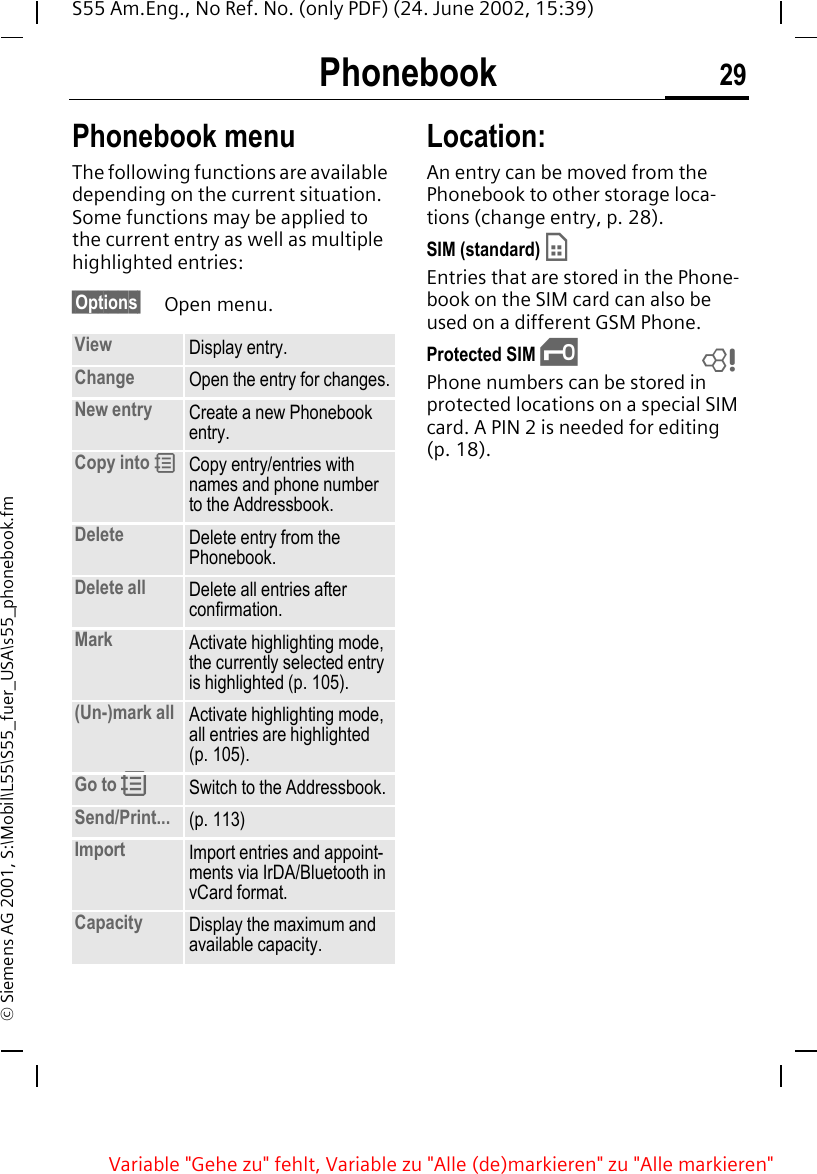 Phonebook 29S55 Am.Eng., No Ref. No. (only PDF) (24. June 2002, 15:39)&copy; Siemens AG 2001, S:\Mobil\L55\S55_fuer_USA\s55_phonebook.fmPhonebook menuThe following functions are available depending on the current situation. Some functions may be applied to the current entry as well as multiple highlighted entries:&sect;Options&sect; Open menu. Location: An entry can be moved from the Phonebook to other storage loca-tions (change entry, p. 28). SIM (standard)  &cent;Entries that are stored in the Phone-book on the SIM card can also be used on a different GSM Phone.Protected SIM  &iexcl;Phone numbers can be stored in protected locations on a special SIM card. A PIN 2 is needed for editing (p. 18).View Display entry.Change Open the entry for changes.New entry Create a new Phonebook entry.Copy into  9Copy entry/entries with names and phone number to the Addressbook.Delete Delete entry from the Phonebook.Delete all Delete all entries after confirmation.Mark Activate highlighting mode, the currently selected entry is highlighted (p. 105).(Un-)mark all Activate highlighting mode, all entries are highlighted (p. 105).Go to  RSwitch to the Addressbook.Send/Print... (p. 113)Import Import entries and appoint-ments via IrDA/Bluetooth in vCard format.Capacity Display the maximum and available capacity.LVariable "Gehe zu" fehlt, Variable zu "Alle (de)markieren" zu "Alle markieren"