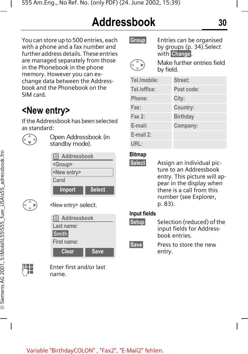 Addressbook 30S55 Am.Eng., No Ref. No. (only PDF) (24. June 2002, 15:39)&copy; Siemens AG 2001, S:\Mobil\L55\S55_fuer_USA\s55_adressbook.fmAddressbookYou can store up to 500 entries, each with a phone and a fax number and further address details. These entries are managed separately from those in the Phonebook in the phone memory. However you can ex-change data between the Address-book and the Phonebook on the SIM card.<New entry>If the Addressbook has been selected as standard: FOpen Addressbook (in standby mode). D<New entry> select. JEnter first and/or last name.&sect;Group&sect; Entries can be organised by groups (p. 34).Select with &sect;Change&sect;. DMake further entries field by field.Bitmap&sect;Select&sect; Assign an individual pic-ture to an Addressbook entry. This picture will ap-pear in the display when there is a call from this number (see Explorer, p. 83).Input fields&sect;Setup&sect; Selection (reduced) of the input fields for Address-book entries.&sect;Save&sect; Press to store the new entry.R Addressbook<Group><New entry>CarolImport SelectR AddressbookLast name:&sect;Smith&sect;First name:Clear SaveTel./mobile: Street:Tel./office: Post code:Phone: City:Fax: Country:Fax 2: BirthdayE-mail: Company:E-mail 2:URL:Variable "BirthdayCOLON" , "Fax2", "E-Mail2" fehlen.