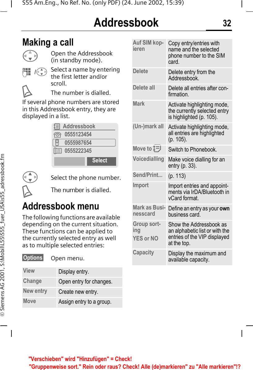 Addressbook 32S55 Am.Eng., No Ref. No. (only PDF) (24. June 2002, 15:39)&copy; Siemens AG 2001, S:\Mobil\L55\S55_fuer_USA\s55_adressbook.fmMaking a call FOpen the Addressbook (in standby mode). J / GSelect a name by entering the first letter and/or scroll.  AThe number is dialled.If several phone numbers are stored in this Addressbook entry, they are displayed in a list. GSelect the phone number. AThe number is dialled.Addressbook menuThe following functions are available depending on the current situation. These functions can be applied to the currently selected entry as well as to multiple selected entries:&sect;Options&sect; Open menu.View Display entry.Change Open entry for changes.New entry Create new entry.Move Assign entry to a group.R Addressbook&iquest;0555123454v0555987654&Agrave; 0555222345SelectAuf SIM kop-ieren Copy entry/entries with name and the selected phone number to the SIM card.Delete Delete entry from the Addressbook.Delete all Delete all entries after con-firmation.Mark Activate highlighting mode, the currently selected entry is highlighted (p. 105).(Un-)mark all Activate highlighting mode, all entries are highlighted (p. 105).Move to  QSwitch to Phonebook.Voicedialling Make voice dialling for an entry (p. 33).Send/Print... (p. 113)Import Import entries and appoint-ments via IrDA/Bluetooth in vCard format.Mark as Busi-nesscard Define an entry as your own business card.Group sort-ingYES or NOShow the Addressbook as an alphabetic list or with the entries of the VIP displayed at the top.Capacity Display the maximum and available capacity."Verschieben" wird "Hinzuf&uuml;gen" = Check!"Gruppenweise sort." Rein oder raus? Check! Alle (de)markieren" zu "Alle markieren"!?