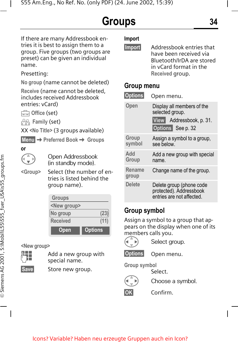 Groups 34S55 Am.Eng., No Ref. No. (only PDF) (24. June 2002, 15:39)&copy; Siemens AG 2001, S:\Mobil\L55\S55_fuer_USA\s55_groups.fmGroups If there are many Addressbook en-tries it is best to assign them to a group. Five groups (two groups are preset) can be given an individual name.Presetting:No group (name cannot be deleted)Receive (name cannot be deleted, includes received Addressbook entries: vCard) &Auml;Office (set) &Ccedil; Family (set)XX <No Title> (3 groups available)&sect;Menu&sect; KPreferred Book K Groupsor FOpen Addressbook (in standby mode).<Group> Select (the number of en-tries is listed behind the group name). <New group> JAdd a new group with special name.&sect;Save&sect; Store new group.Import&sect;Import&sect; Addressbook entries that have been received via Bluetooth/IrDA are stored in vCard format in the Received group.Group menu&sect;Options&sect; Open menu.Group symbolAssign a symbol to a group that ap-pears on the display when one of its members calls you. HSelect group.&sect;Options&sect; Open menu.Group symbolSelect. HChoose a symbol.&sect;OK&sect; Confirm. Groups<New group>No group (23)Received (11)Open OptionsOpen Display all members of the selected group.&sect;View   Addressbook, p. 31.&sect;Options  See p. 32Group symbol Assign a symbol to a group, see below.Add Group Add a new group with special name.Rename group Change name of the group.Delete Delete group (phone code protected). Addressbook entries are not affected.Icons? Variable? Haben neu erzeugte Gruppen auch ein Icon? 