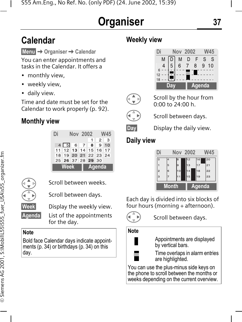 Organiser 37S55 Am.Eng., No Ref. No. (only PDF) (24. June 2002, 15:39)&copy; Siemens AG 2001, S:\Mobil\L55\S55_fuer_USA\s55_organizer.fmOrganiser Calendar&sect;Menu&sect; KOrganiser KCalendarYou can enter appointments and tasks in the Calendar. It offers a&bull; monthly view, &bull; weekly view, &bull; daily view.Time and date must be set for the Calendar to work properly (p. 92).Monthly view  GScroll between weeks. HScroll between days.&sect;Week&sect; Display the weekly view.&sect;Agenda&sect; List of the appointments for the day. Weekly view  GScroll by the hour from 0:00 to 24:00 h. HScroll between days.&sect;Day&sect; Display the daily view.Daily viewEach day is divided into six blocks of four hours (morning + afternoon). HScroll between days. NoteBold face Calendar days indicate appoint-ments (p. 34) or birthdays (p. 34) on this day.Di Nov 2002 W45Week AgendaNoteAppointments are displayed by vertical bars.Time overlaps in alarm entries are highlighted.You can use the plus-minus side keys on the phone to scroll between the months or weeks depending on the current overview.Di Nov 2002 W45MDMDFSSDay AgendaDi Nov 2002 W45Month Agenda
