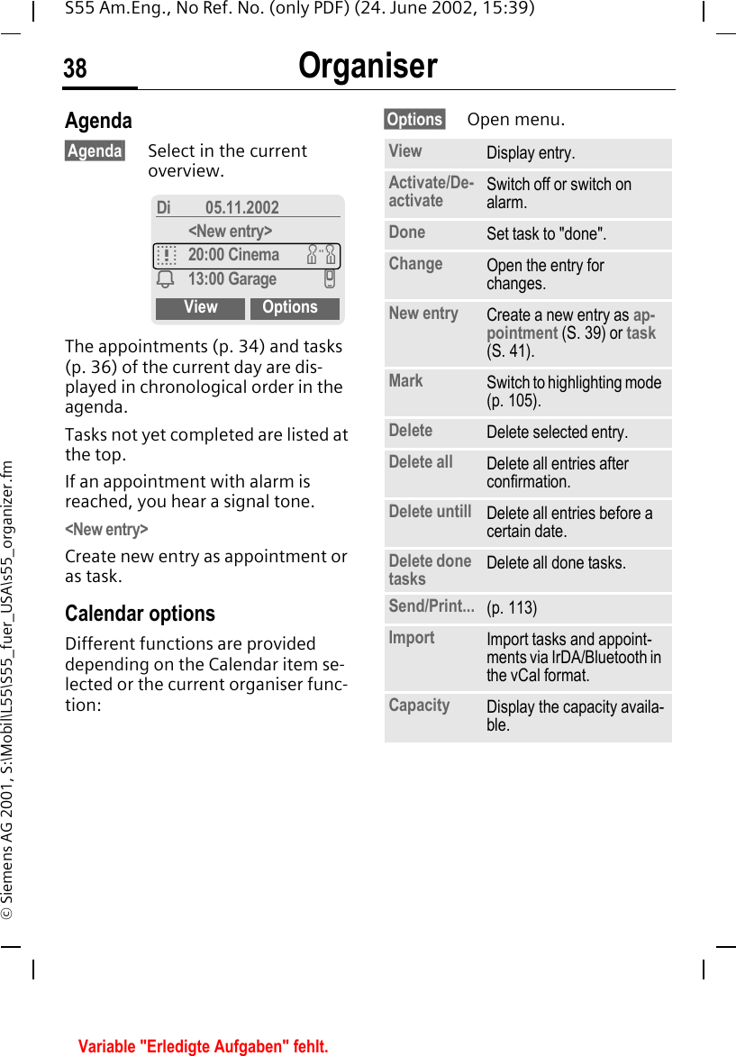 Organiser38S55 Am.Eng., No Ref. No. (only PDF) (24. June 2002, 15:39)&copy; Siemens AG 2001, S:\Mobil\L55\S55_fuer_USA\s55_organizer.fmAgenda&sect;Agenda&sect; Select in the current overview.The appointments (p. 34) and tasks (p. 36) of the current day are dis-played in chronological order in the agenda.Tasks not yet completed are listed at the top.If an appointment with alarm is reached, you hear a signal tone.<New entry>Create new entry as appointment or as task.Calendar optionsDifferent functions are provided depending on the Calendar item se-lected or the current organiser func-tion: &sect;Options&sect; Open menu.Di 05.11.2002<New entry>q20:00 Cinema wi13:00 Garage vView OptionsView Display entry.Activate/De-activate Switch off or switch on alarm.Done Set task to "done".Change Open the entry for changes.New entry Create a new entry as ap-pointment (S. 39) or task (S. 41).Mark Switch to highlighting mode (p. 105).Delete Delete selected entry.Delete all Delete all entries after confirmation.Delete untill Delete all entries before a certain date.Delete done tasks Delete all done tasks.Send/Print... (p. 113)Import Import tasks and appoint-ments via IrDA/Bluetooth in the vCal format.Capacity Display the capacity availa-ble.Variable "Erledigte Aufgaben" fehlt.