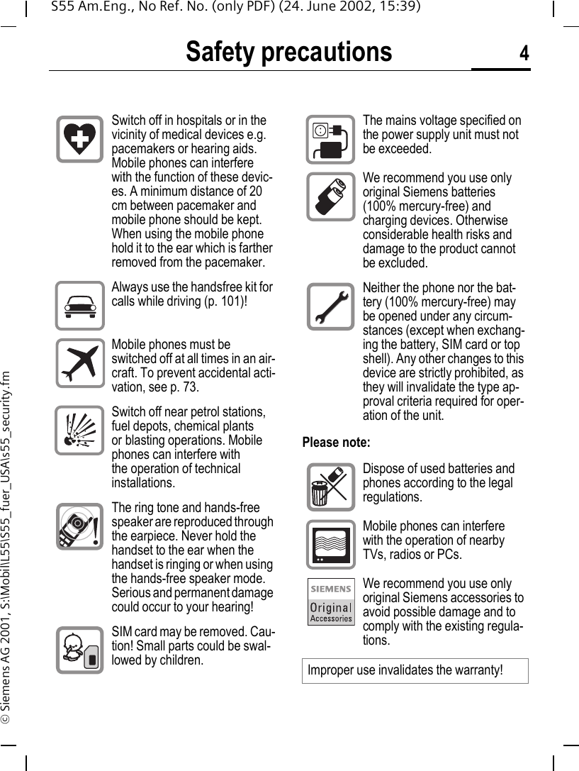 Safety precautions 4S55 Am.Eng., No Ref. No. (only PDF) (24. June 2002, 15:39)&copy; Siemens AG 2001, S:\Mobil\L55\S55_fuer_USA\s55_security.fmSafety precautionsPlease note:Switch off in hospitals or in the vicinity of medical devices e.g. pacemakers or hearing aids. Mobile phones can interfere with the function of these devic-es. A minimum distance of 20 cm between pacemaker and mobile phone should be kept. When using the mobile phone hold it to the ear which is farther removed from the pacemaker.Always use the handsfree kit for calls while driving (p. 101)!Mobile phones must be switched off at all times in an air-craft. To prevent accidental acti-vation, see p. 73.Switch off near petrol stations, fuel depots, chemical plants or blasting operations. Mobile phones can interfere with the operation of technical installations.The ring tone and hands-free speaker are reproduced through the earpiece. Never hold the handset to the ear when the handset is ringing or when using the hands-free speaker mode. Serious and permanent damage could occur to your hearing!SIM card may be removed. Cau-tion! Small parts could be swal-lowed by children.The mains voltage specified on the power supply unit must not be exceeded.We recommend you use only original Siemens batteries (100% mercury-free) and charging devices. Otherwise considerable health risks and damage to the product cannot be excluded.Neither the phone nor the bat-tery (100% mercury-free) may be opened under any circum-stances (except when exchang-ing the battery, SIM card or top shell). Any other changes to this device are strictly prohibited, as they will invalidate the type ap-proval criteria required for oper-ation of the unit.Dispose of used batteries and phones according to the legal regulations.Mobile phones can interfere with the operation of nearby TVs, radios or PCs.We recommend you use only original Siemens accessories to avoid possible damage and to comply with the existing regula-tions.Improper use invalidates the warranty!