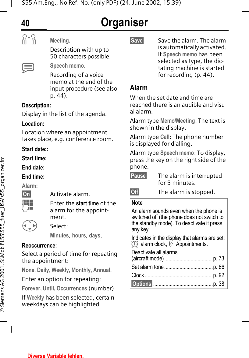 Organiser40S55 Am.Eng., No Ref. No. (only PDF) (24. June 2002, 15:39)&copy; Siemens AG 2001, S:\Mobil\L55\S55_fuer_USA\s55_organizer.fm wMeeting.Description with up to 50 characters possible. xSpeech memo. Recording of a voice memo at the end of the input procedure (see also p. 44).Description: Display in the list of the agenda.Location:Location where an appointment takes place, e.g. conference room.Start date:: Start time:End date:End time:Alarm: &sect;On&sect; Activate alarm.  JEnter the start time of the alarm for the appoint-ment. HSelect: Minutes, hours, days.Reoccurrence:Select a period of time for repeating the appointment:None, Daily, Weekly, Monthly, Annual.Enter an option for repeating:Forever, Until, Occurrences (number)If Weekly has been selected, certain weekdays can be highlighted.&sect;Save&sect; Save the alarm. The alarm is automatically activated. If Speech memo has been selected as type, the dic-tating machine is started for recording (p. 44).AlarmWhen the set date and time are reached there is an audible and visu-al alarm.Alarm type Memo/Meeting: The text is shown in the display.Alarm type Call: The phone number is displayed for dialling.Alarm type Speech memo: To display, press the key on the right side of the phone.&sect;Pause&sect; The alarm is interrupted for 5 minutes.&sect;Off&sect; The alarm is stopped.NoteAn alarm sounds even when the phone is switched off (the phone does not switch to the standby mode). To deactivate it press any key.Indicates in the display that alarms are set:  yalarm clock,  &Ouml;Appointments.Deactivate all alarms (aircraft mode)...................................p. 73Set alarm tone...................................p. 86Clock .................................................p. 92&sect;Options&sect;...........................................p. 38Diverse Variable fehlen.