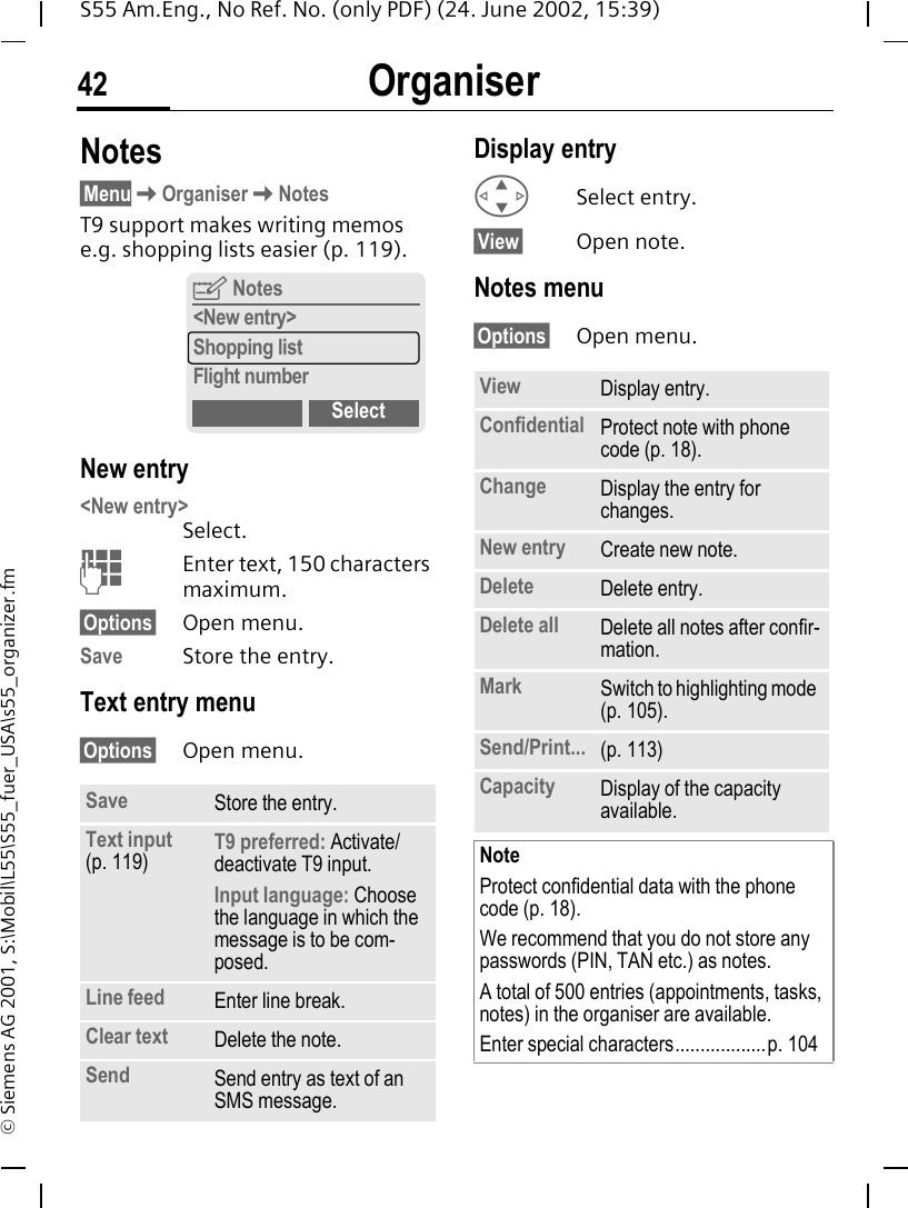 Organiser42S55 Am.Eng., No Ref. No. (only PDF) (24. June 2002, 15:39)&copy; Siemens AG 2001, S:\Mobil\L55\S55_fuer_USA\s55_organizer.fmNotes&sect;Menu KOrganiser KNotesT9 support makes writing memos e.g. shopping lists easier (p. 119). New entry<New entry> Select. JEnter text, 150 characters maximum.&sect;Options&sect; Open menu.Save Store the entry.Text entry menu&sect;Options&sect; Open menu.Display entry  GSelect entry.&sect;View&sect; Open note.Notes menu&sect;Options&sect; Open menu. Save Store the entry.Text input (p. 119) T9 preferred: Activate/deactivate T9 input.Input language: Choose the language in which the message is to be com-posed.Line feed Enter line break.Clear text Delete the note.Send Send entry as text of an SMS message.YNotes<New entry>Shopping listFlight numberSelect View Display entry.Confidential Protect note with phone code (p. 18).Change Display the entry for changes.New entry Create new note.Delete Delete entry.Delete all Delete all notes after confir-mation.Mark Switch to highlighting mode (p. 105).Send/Print... (p. 113)Capacity Display of the capacity available.NoteProtect confidential data with the phone code (p. 18).We recommend that you do not store any passwords (PIN, TAN etc.) as notes.A total of 500 entries (appointments, tasks, notes) in the organiser are available.Enter special characters..................p. 104