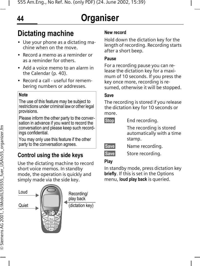 Organiser44S55 Am.Eng., No Ref. No. (only PDF) (24. June 2002, 15:39)&copy; Siemens AG 2001, S:\Mobil\L55\S55_fuer_USA\s55_organizer.fmDictating machine&bull; Use your phone as a dictating ma-chine when on the move.&bull; Record a memo as a reminder or as a reminder for others.&bull; Add a voice memo to an alarm in the Calendar (p. 40).&bull; Record a call - useful for remem-bering numbers or addresses.Control using the side keysUse the dictating machine to record short voice memos. In standby mode, the operation is quickly and simply made via the side key. New recordHold down the dictation key for the length of recording. Recording starts after a short beep.PauseFor a recording pause you can re-lease the dictation key for a maxi-mum of 10 seconds. If you press the key once more, recording is re-sumed, otherwise it will be stopped.SaveThe recording is stored if you release the dictation key for 10 seconds or more.&sect;Stop&sect; End recording.The recording is stored automatically with a time stamp.&sect;Save&sect; Name recording.&sect;Save&sect; Store recording.PlayIn standby mode, press dictation key briefly. If this is set in the Options menu, loud play back is queried.NoteThe use of this feature may be subject to restrictions under criminal law or other legal provisions. Please inform the other party to the conver-sation in advance if you want to record the conversation and please keep such record-ings confidential. You may only use this feature if the other party to the conversation agrees.Loud QuietRecording/play back(dictation key)