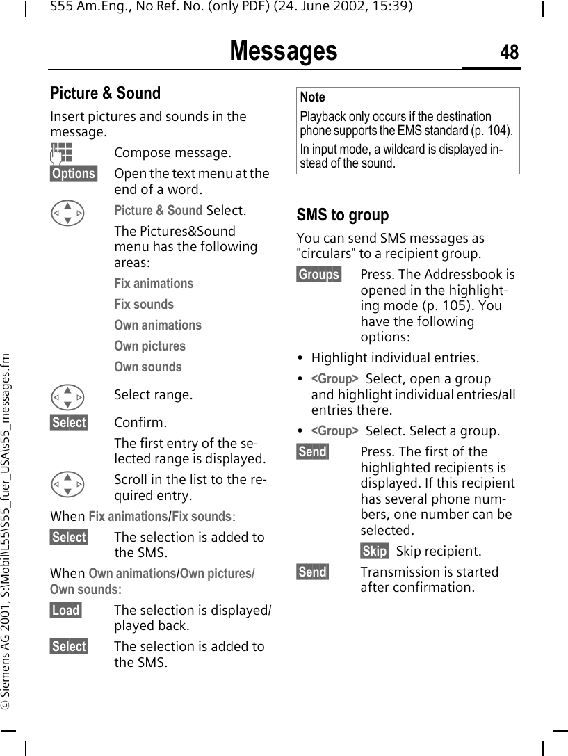 Messages 48S55 Am.Eng., No Ref. No. (only PDF) (24. June 2002, 15:39)&copy; Siemens AG 2001, S:\Mobil\L55\S55_fuer_USA\s55_messages.fmPicture &amp; Sound Insert pictures and sounds in the message. JCompose message.&sect;Options&sect; Open the text menu at the end of a word. GPicture &amp; Sound Select. The Pictures&amp;Sound menu has the following areas:Fix animations Fix sounds Own animations  Own pictures  Own sounds  G Select range.&sect;Select&sect; Confirm.The first entry of the se-lected range is displayed. GScroll in the list to the re-quired entry.When Fix animations/Fix sounds:&sect;Select&sect; The selection is added to the SMS.When Own animations/Own pictures/Own sounds:&sect;Load&sect; The selection is displayed/played back.&sect;Select&sect; The selection is added to the SMS. SMS to groupYou can send SMS messages as "circulars" to a recipient group.&sect;Groups&sect; Press. The Addressbook is opened in the highlight-ing mode (p. 105). You have the following options:&bull; Highlight individual entries.&bull;<Group> Select, open a group and highlight individual entries/all entries there.&bull;<Group> Select. Select a group.&sect;Send&sect; Press. The first of the highlighted recipients is displayed. If this recipient has several phone num-bers, one number can be selected.&sect;Skip&sect; Skip recipient.&sect;Send&sect; Transmission is started after confirmation.NotePlayback only occurs if the destination phone supports the EMS standard (p. 104). In input mode, a wildcard is displayed in-stead of the sound.