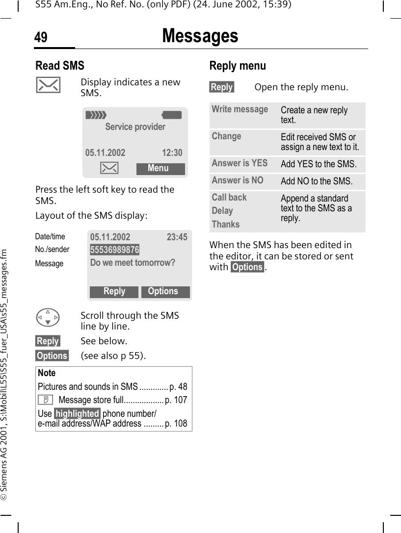 Messages49S55 Am.Eng., No Ref. No. (only PDF) (24. June 2002, 15:39)&copy; Siemens AG 2001, S:\Mobil\L55\S55_fuer_USA\s55_messages.fmRead SMS  ]Display indicates a new SMS. Press the left soft key to read the SMS. Layout of the SMS display: FScroll through the SMS line by line.&sect;Reply&sect; See below.&sect;Options&sect; (see also p 55).Reply menu &sect;Reply&sect; Open the reply menu.When the SMS has been edited in the editor, it can be stored or sent with &sect;Options&sect;. NotePictures and sounds in SMS ............. p. 48 T Message store full.................. p. 107Use &sect;highlighted&sect; phone number/e-mail address/WAP address ......... p. 108_ gService provider05.11.2002 12:30]Menu05.11.2002 23:4555536989876Do we meet tomorrow?Reply OptionsDate/timeNo./senderMessageWrite message Create a new reply text.Change Edit received SMS or assign a new text to it.Answer is YES Add YES to the SMS.Answer is NO Add NO to the SMS.Call backDelayThanksAppend a standard text to the SMS as a reply.