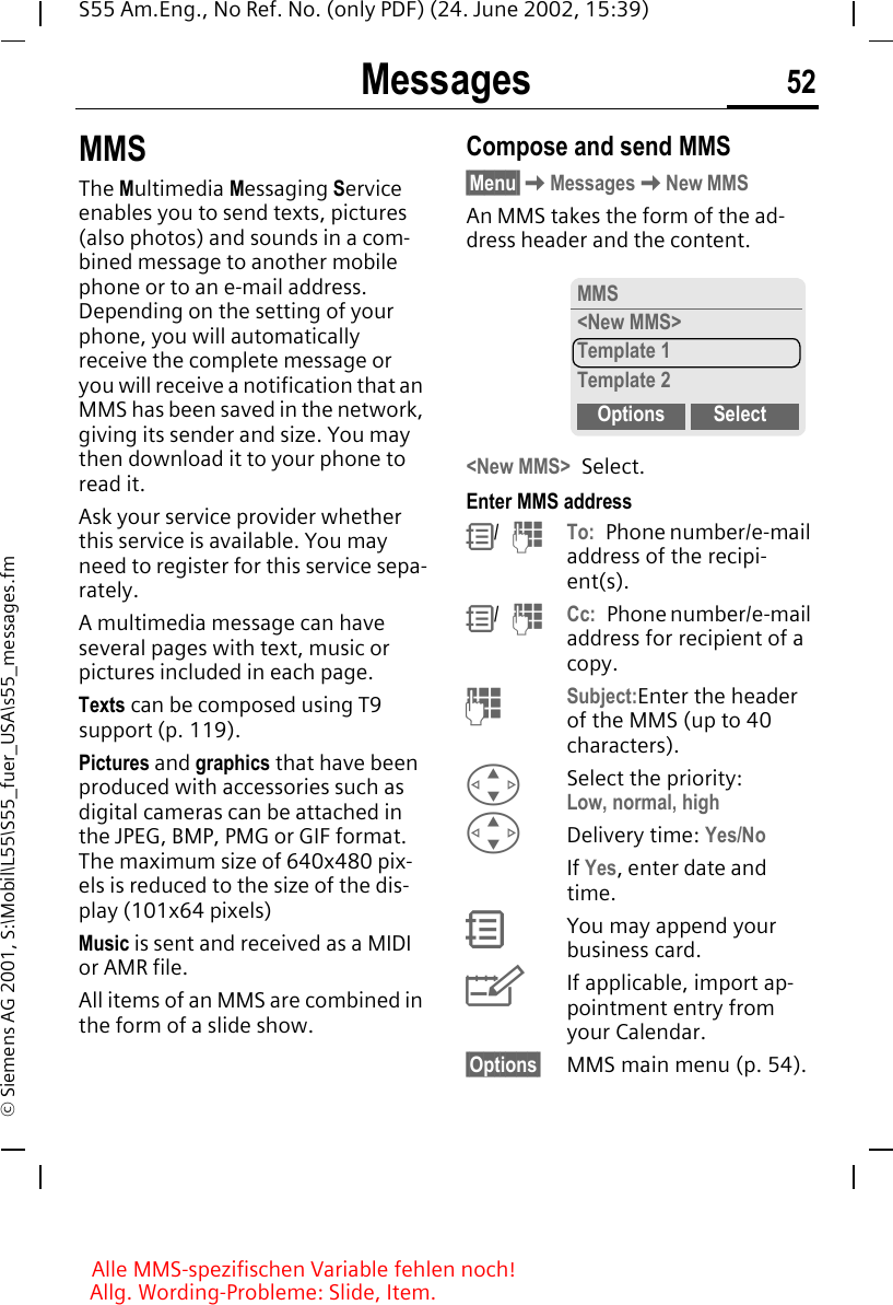 Messages 52S55 Am.Eng., No Ref. No. (only PDF) (24. June 2002, 15:39)&copy; Siemens AG 2001, S:\Mobil\L55\S55_fuer_USA\s55_messages.fmMMSThe Multimedia Messaging Service enables you to send texts, pictures (also photos) and sounds in a com-bined message to another mobile phone or to an e-mail address. Depending on the setting of your phone, you will automatically receive the complete message or you will receive a notification that an MMS has been saved in the network, giving its sender and size. You may then download it to your phone to read it.Ask your service provider whether this service is available. You may need to register for this service sepa-rately.A multimedia message can have several pages with text, music or pictures included in each page. Texts can be composed using T9 support (p. 119). Pictures and graphics that have been produced with accessories such as digital cameras can be attached in the JPEG, BMP, PMG or GIF format. The maximum size of 640x480 pix-els is reduced to the size of the dis-play (101x64 pixels)Music is sent and received as a MIDI or AMR file.All items of an MMS are combined in the form of a slide show.Compose and send MMS&sect;Menu&sect; KMessages KNew MMSAn MMS takes the form of the ad-dress header and the content. <New MMS> Select.Enter MMS address R/   JTo: Phone number/e-mail address of the recipi-ent(s). R/   JCc: Phone number/e-mail address for recipient of a copy. J  Subject:Enter the header of the MMS (up to 40 characters). GSelect the priority:Low, normal, high GDelivery time: Yes/NoIf Yes, enter date and time. RYou may append your business card. YIf applicable, import ap-pointment entry from your Calendar.&sect;Options&sect; MMS main menu (p. 54).MMS<New MMS>Template 1Template 2Options SelectAlle MMS-spezifischen Variable fehlen noch! Allg. Wording-Probleme: Slide, Item.