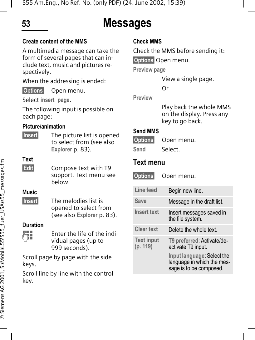 Messages53S55 Am.Eng., No Ref. No. (only PDF) (24. June 2002, 15:39)&copy; Siemens AG 2001, S:\Mobil\L55\S55_fuer_USA\s55_messages.fmCreate content of the MMSA multimedia message can take the form of several pages that can in-clude text, music and pictures re-spectively. When the addressing is ended:&sect;Options&sect; Open menu.Select insert page.The following input is possible on each page:Picture/animation&sect;Insert&sect; The picture list is opened to select from (see also Explorer p. 83).Text&sect;Edit&sect; Compose text with T9 support. Text menu see below.Music&sect;Insert&sect; The melodies list is opened to select from (see also Explorer p. 83). Duration JEnter the life of the indi-vidual pages (up to 999 seconds).Scroll page by page with the side keys.Scroll line by line with the control key.Check MMSCheck the MMS before sending it: &sect;Options&sect; Open menu.Preview pageView a single page.OrPreviewPlay back the whole MMS on the display. Press any key to go back.Send MMS&sect;Options&sect; Open menu.Send Select. Text menu&sect;Options&sect; Open menu. Line feed Begin new line.Save Message in the draft list.Insert text Insert messages saved in the file system.Clear text Delete the whole text.Text input (p. 119) T9 preferred: Activate/de-activate T9 input.Input language: Select the language in which the mes-sage is to be composed.